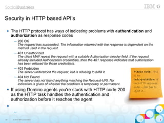Security in HTTP based API's

    The HTTP protocol has ways of indicating problems with authentication and
     authorization as response codes
       ─ 200 OK
         The request has succeeded. The information returned with the response is dependent on the
         method used in the request.
       ─ 401 Unauthorized
         The client MAY repeat the request with a suitable Authorization header field. If the request
         already included Authorization credentials, then the 401 response indicates that authorization
         has been refused for those credentials.
       ─ 403 Forbidden
         The server understood the request, but is refusing to fulfill it                  Please note: This
                                                                                           is an
       ─ 404 Not Found
         The server has not found anything matching the Request-URI. No                    interpretation of
         indication is given of whether the condition is temporary or permanent.           the HTTP response
                                                                                          codes – feel free to
    If using Domino agents you're stuck with HTTP code 200                               reject it...
     as the HTTP task handles the authentication and
     authorization before it reaches the agent
 

       ─

26    © 2013 IBM Corporation
 