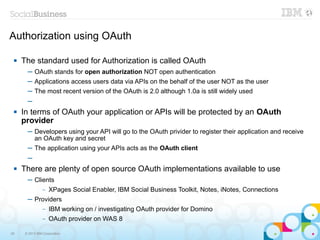 Authorization using OAuth

    The standard used for Authorization is called OAuth
       ─ OAuth stands for open authorization NOT open authentication
       ─ Applications access users data via APIs on the behalf of the user NOT as the user
       ─ The most recent version of the OAuth is 2.0 although 1.0a is still widely used
       ─
    In terms of OAuth your application or APIs will be protected by an OAuth
     provider
       ─ Developers using your API will go to the OAuth privider to register their application and receive
         an OAuth key and secret
       ─ The application using your APIs acts as the OAuth client
       ─
    There are plenty of open source OAuth implementations available to use
       ─ Clients
            – XPages Social Enabler, IBM Social Business Toolkit, Notes, iNotes, Connections

       ─ Providers
                –   IBM working on / investigating OAuth provider for Domino
                –   OAuth provider on WAS 8

29    © 2013 IBM Corporation
 