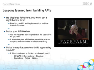 Lessons learned from building APIs

    Be prepared for failure, you won't get it
     right the first time!
       ─ Rewriting an API and implementation multiple
         times is common
       ─
    Make your API flexible
       ─ You will never be able to predict all the use cases
         for your API
       ─ If you make your API flexible you will be able to
         adapt to new use cases as they come along
       ─
    Make it easy for people to build apps using
     your API
       ─ If it is complicated to deploy people won't use it
                –   I.E WAS + Connections + Domino +
                    Sametime + Notes + iNotes
       ─
       ─

33    © 2013 IBM Corporation
 