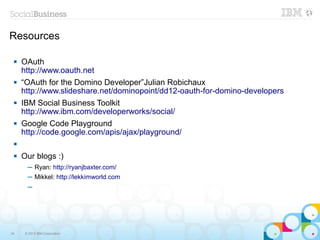 Resources

    OAuth
     http://www.oauth.net
    “OAuth for the Domino Developer”Julian Robichaux
     http://www.slideshare.net/dominopoint/dd12-oauth-for-domino-developers
    IBM Social Business Toolkit
     http://www.ibm.com/developerworks/social/
    Google Code Playground
     http://code.google.com/apis/ajax/playground/
 

    Our blogs :)
       ─ Ryan: http://ryanjbaxter.com/
       ─ Mikkel: http://lekkimworld.com
       ─




34    © 2013 IBM Corporation
 