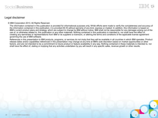 Legal disclaimer
     © IBM Corporation 2013. All Rights Reserved.
      The information contained in this publication is provided for informational purposes only. While efforts were made to verify the completeness and accuracy of
      the information contained in this publication, it is provided AS IS without warranty of any kind, express or implied. In addition, this information is based on
      IBM’s current product plans and strategy, which are subject to change by IBM without notice. IBM shall not be responsible for any damages arising out of the
      use of, or otherwise related to, this publication or any other materials. Nothing contained in this publication is intended to, nor shall have the effect of,
      creating any warranties or representations from IBM or its suppliers or licensors, or altering the terms and conditions of the applicable license agreement
      governing the use of IBM software.
      References in this presentation to IBM products, programs, or services do not imply that they will be available in all countries in which IBM operates. Product
      release dates and/or capabilities referenced in this presentation may change at any time at IBM’s sole discretion based on market opportunities or other
      factors, and are not intended to be a commitment to future product or feature availability in any way. Nothing contained in these materials is intended to, nor
      shall have the effect of, stating or implying that any activities undertaken by you will result in any specific sales, revenue growth or other results.




36       © 2013 IBM Corporation
 