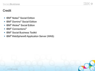 Credit

   IBM® Notes® Social Edition
   IBM® Domino® Social Edition
   IBM® iNotes® Social Edtion
   IBM® Connections®
   IBM® Social Business Toolkit
   IBM® WebSphere® Application Server (WAS)




4    © 2013 IBM Corporation
 