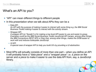 What's an API to you?

   “API” can mean different things to different people
   In this presentation when we talk about APIs they can be a
      ─ Data API
        An API with the purpose of making it easier to interact with some thing e.g. the IBM Social
        Business Toolkit making it easier to interact with the activity stream.
      ─ Wrapper API
        A wrapper API (or “facade”) is for making a low level API easier to use and easier to grasp.
        Examples could be the IBM Social Business Toolkit JavaScript API (wraps, among other things,
        the IBM Connections REST API) or Dojo that, among other things, makes the DOM easier to
        work with and reduces boilerplate JavaScript.
      ─ UI API
        A special case of wrapper API to help you build UI's by providing a UI abstraction.


   Most APIs will actually consists of more than one part – when you define an API
    it will probably have a “data piece” and a “wrapper piece” i.e. a piece on the
    server and a piece to make it easier to use the data API from, say, a JavaScript
    library.



7    © 2013 IBM Corporation
 