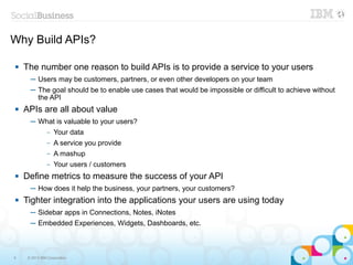 Why Build APIs?

   The number one reason to build APIs is to provide a service to your users
      ─ Users may be customers, partners, or even other developers on your team
      ─ The goal should be to enable use cases that would be impossible or difficult to achieve without
        the API
   APIs are all about value
      ─ What is valuable to your users?
               –   Your data
               –   A service you provide
               –   A mashup
               –   Your users / customers
   Define metrics to measure the success of your API
      ─ How does it help the business, your partners, your customers?
   Tighter integration into the applications your users are using today
      ─ Sidebar apps in Connections, Notes, iNotes
      ─ Embedded Experiences, Widgets, Dashboards, etc.



9    © 2013 IBM Corporation
 