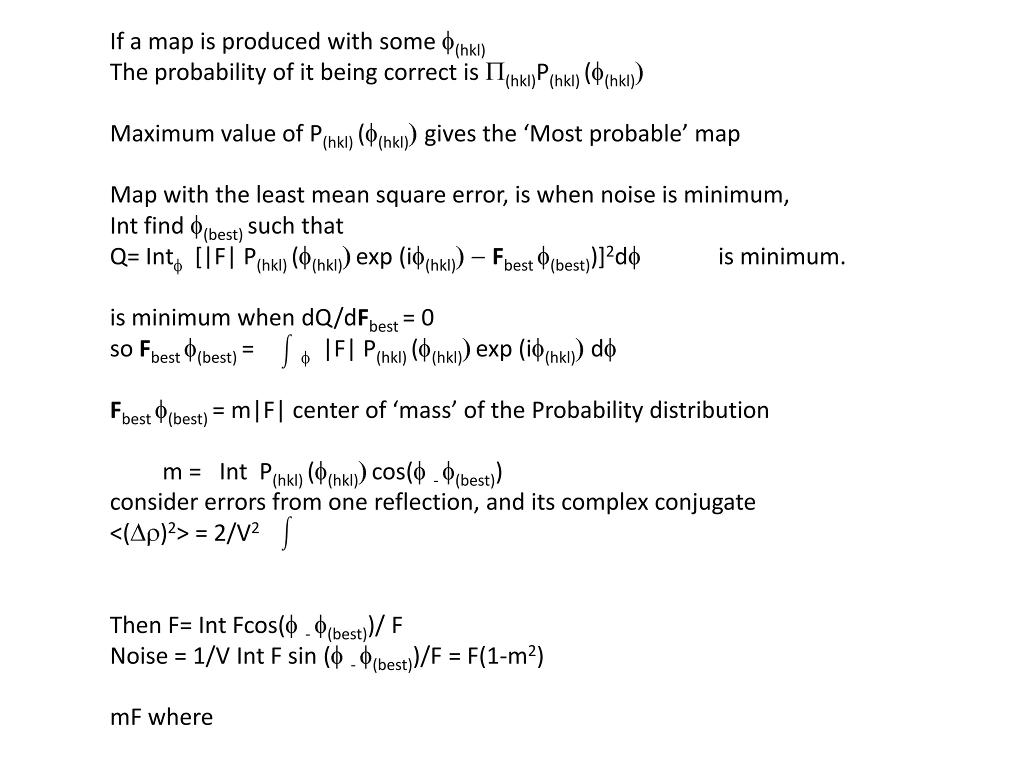 If a map is produced with some f(hkl)The probability of it being correct is P(hkl)P(hkl) (f(hkl))Maximum value of P(hkl) (f(hkl)) gives the ‘Most probable’ mapMap with the least mean square error, is when noise is minimum, Int find f(best) such that Q= Intf  [|F| P(hkl) (f(hkl))exp (if(hkl)) - Fbestf(best))]2df             is minimum.is minimum when dQ/dFbest= 0so Fbestf(best) =        f  |F| P(hkl) (f(hkl))exp (if(hkl))dfFbestf(best) = m|F| center of ‘mass’ of the Probability distribution         m =   IntP(hkl) (f(hkl))cos(f - f(best))consider errors from one reflection, and its complex conjugate<(Dr)2> = 2/V2  Then F= IntFcos(f - f(best))/ FNoise = 1/V Int F sin (f - f(best))/F = F(1-m2)mF where 