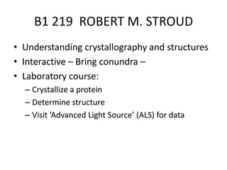 B1 219  ROBERT M. STROUD Understanding crystallography and structures Interactive – Bring conundra – Laboratory course:  Crystallize a protein Determine structure Visit ‘Advanced Light Source’ (ALS) for data  