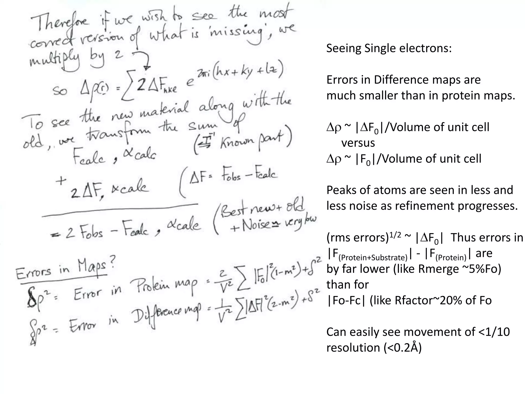 Seeing Single electrons:Errors in Difference maps are much smaller than in protein maps.Dr ~ |DF0|/Volume of unit cell     versusDr ~ |F0|/Volume of unit cell Peaks of atoms are seen in less and less noise as refinement progresses.(rms errors)1/2~ |DF0|  Thus errors in|F(Protein+Substrate)| - |F(Protein)| areby far lower (like Rmerge ~5%Fo) than for |Fo-Fc| (like Rfactor~20% of FoCan easily see movement of <1/10resolution (<0.2Å)