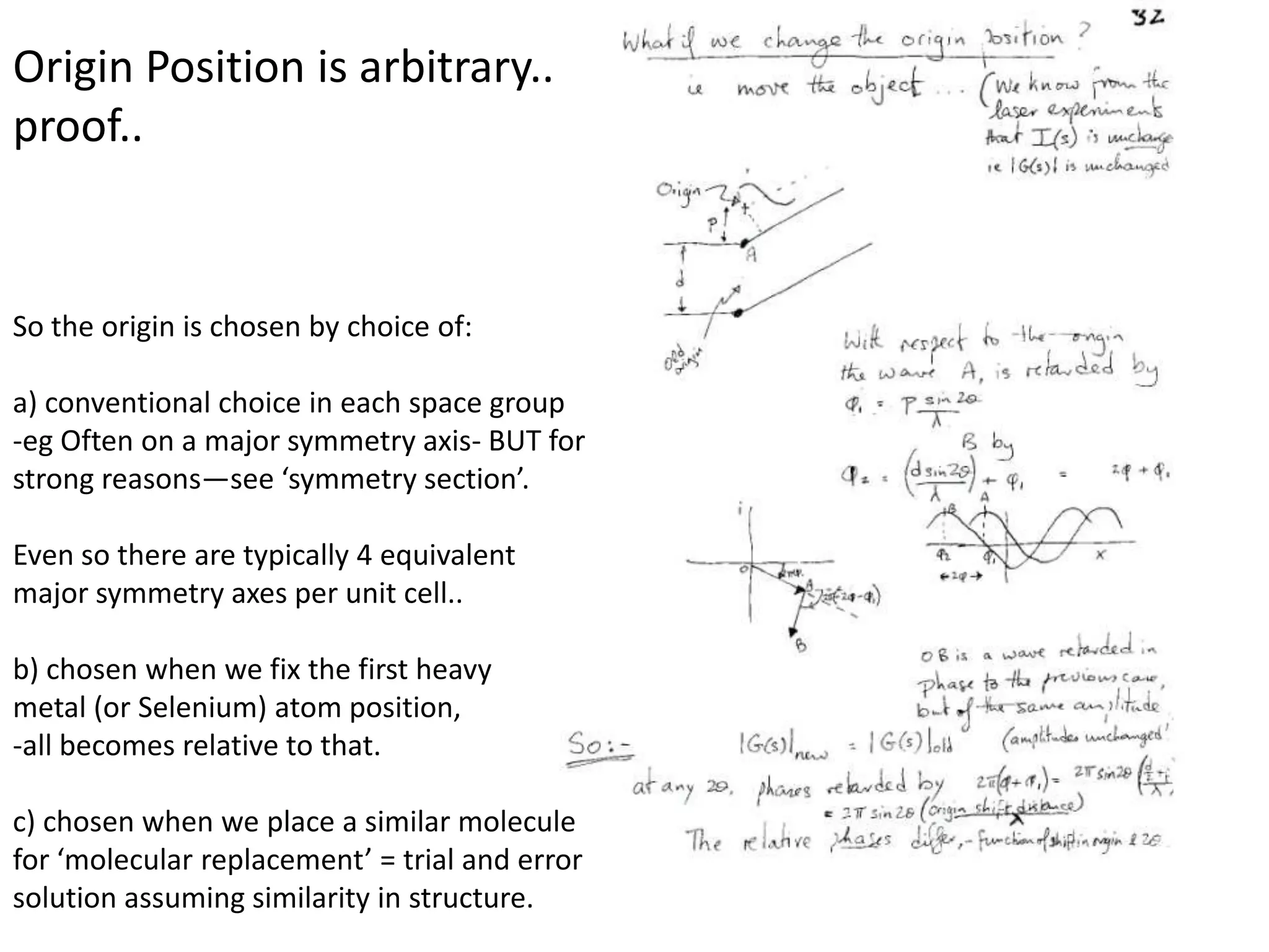 Origin Position is arbitrary..proof..So the origin is chosen by choice of:a) conventional choice in each space group-eg Often on a major symmetry axis- BUT for strong reasons—see ‘symmetry section’.Even so there are typically 4 equivalent major symmetry axes per unit cell.. b) chosen when we fix the first heavy metal (or Selenium) atom position, -all becomes relative to that.c) chosen when we place a similar moleculefor ‘molecular replacement’ = trial and errorsolution assuming similarity in structure.