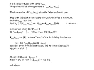If a map is produced with some f(hkl)The probability of it being correct is P(hkl)P(hkl) (f(hkl))Maximum value of P(hkl) (f(hkl)) gives the ‘Most probable’ mapMap with the least mean square error, is when noise is minimum, Int find f(best) such that Q= Intf  [|F| P(hkl) (f(hkl))exp (if(hkl)) - Fbestf(best))]2df             is minimum.is minimum when dQ/dFbest= 0so Fbestf(best) =        f  |F| P(hkl) (f(hkl))exp (if(hkl))dfFbestf(best) = m|F| center of ‘mass’ of the Probability distribution         m =   IntP(hkl) (f(hkl))cos(f - f(best))consider errors from one reflection, and its complex conjugate<(Dr)2> = 2/V2  Then F= IntFcos(f - f(best))/ FNoise = 1/V Int F sin (f - f(best))/F = F(1-m2)mF where 