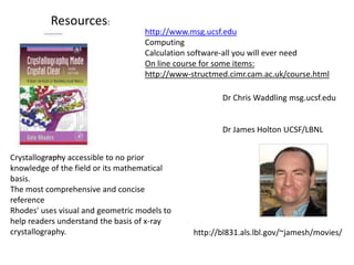 Resources:http://www.msg.ucsf.eduComputingCalculation software-all you will ever needOn line course for some items:http://www-structmed.cimr.cam.ac.uk/course.htmlDr Chris Waddling msg.ucsf.eduDr James Holton UCSF/LBNLCrystallography accessible to no prior knowledge of the field or its mathematical basis. The most comprehensive and concise reference Rhodes' uses visual and geometric models to help readers understand the basis of x-ray crystallography.http://bl831.als.lbl.gov/~jamesh/movies/
