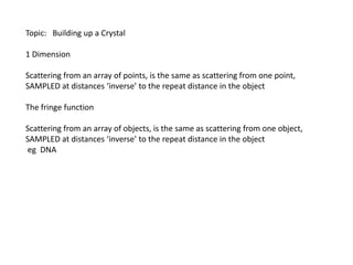 Topic:   Building up a Crystal1 DimensionScattering from an array of points, is the same as scattering from one point,SAMPLED at distances ‘inverse’ to the repeat distance in the object The fringe functionScattering from an array of objects, is the same as scattering from one object,SAMPLED at distances ‘inverse’ to the repeat distance in the object eg  DNA