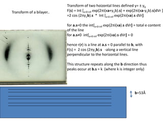 Transform of two hoizontal lines defined y= ± y1F(s) = Int [x=0-infexp{2pi(xa+y1b).s} + exp{2pi(xa-y1b).s}dVr ]=2 cos (2py1b).s  *  Int [x=0-infexp{2pi(xa).s dVr]for a.s=0 the int[x=0-infexp{2pi(xa).s dVr] = total e content of the linefor a.s≠0  int[x=0-infexp{2pi(xa).s dVr] = 0hence r(r)isa line at a.s= 0 parallel to b, with F(s) =  2 cos (2py1b).s -along a vertical line perpendicular to the horizontal lines.This structure repeats along the b direction thus peaks occur at b.s= k  (where k is integer only)Transform of a bilayer..b=53Å