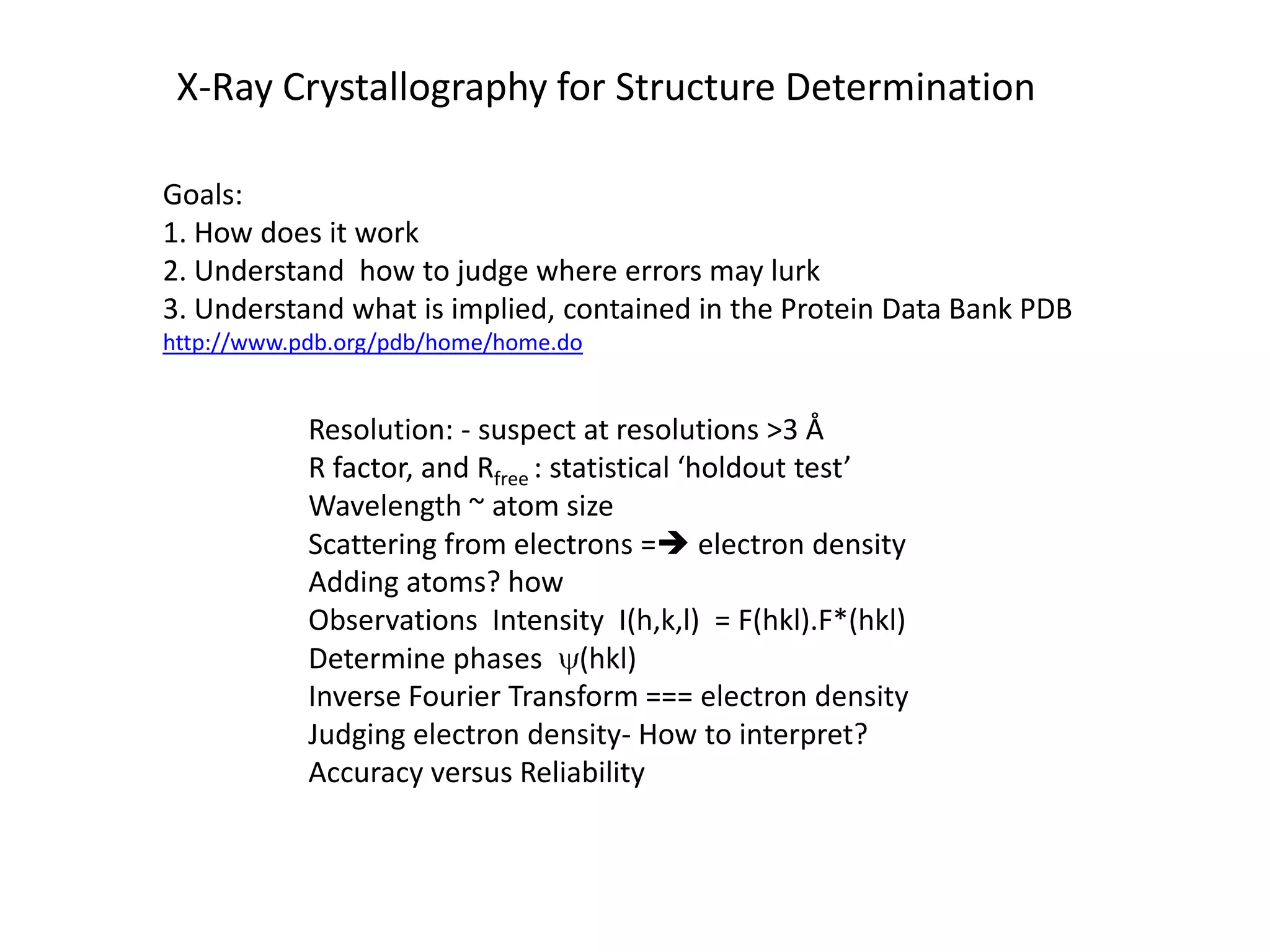 X-Ray Crystallography for Structure DeterminationGoals:  1. How does it work2. Understand  how to judge where errors may lurk3. Understand what is implied, contained in the Protein Data Bank PDB http://www.pdb.org/pdb/home/home.doResolution: - suspect at resolutions >3 ÅR factor, and Rfree: statistical ‘holdout test’Wavelength ~ atom sizeScattering from electrons = electron densityAdding atoms? howObservations  Intensity  I(h,k,l)  = F(hkl).F*(hkl)Determine phases y(hkl)Inverse Fourier Transform === electron densityJudging electron density- How to interpret?Accuracy versus Reliability