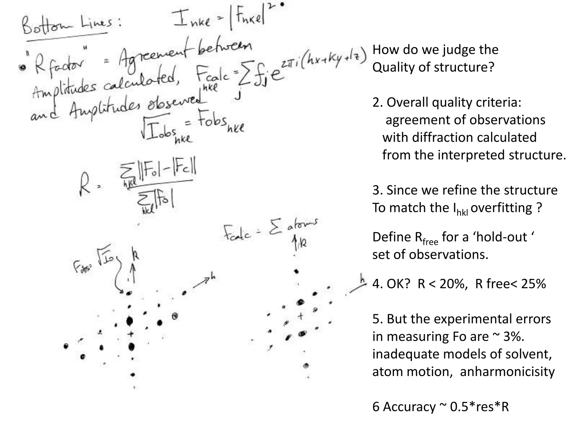 How do we judge the Quality of structure?2. Overall quality criteria:    agreement of observations   with diffraction calculated    from the interpreted structure.3. Since we refine the structureTo match the Ihkloverfitting ?Define Rfree for a ‘hold-out ‘ set of observations.4. OK?  R < 20%,  R free< 25%5. But the experimental errors in measuring Fo are ~ 3%.inadequate models of solvent, atom motion,  anharmonicisity6 Accuracy ~ 0.5*res*R