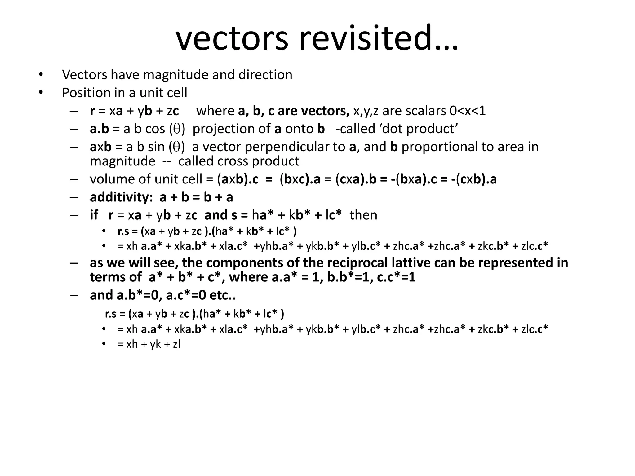 vectors revisited…Vectors have magnitude and directionPosition in a unit cellr = xa + yb + zcwhere a, b, c are vectors, x,y,z are scalars 0<x<1a.b = a b cos (q)  projection of a onto b   -called ‘dot product’axb = a b sin (q)  a vector perpendicular to a, and b proportional to area in magnitude  --  called cross productvolume of unit cell = (axb).c  =  (bxc).a = (cxa).b = -(bxa).c = -(cxb).a additivity:  a + b = b + aif   r = xa + yb + zc and s = ha* + kb* + lc*  thenr.s = (xa + yb + zc).(ha* + kb* + lc* ) = xha.a* + xka.b* + xla.c*  +yhb.a* + ykb.b* + ylb.c* + zhc.a* +zhc.a* + zkc.b* + zlc.c*as we will see, the components of the reciprocal lattive can be represented in terms of  a* + b* + c*, where a.a* = 1, b.b*=1, c.c*=1 and a.b*=0, a.c*=0 etc..r.s = (xa + yb + zc ).(ha* + kb* + lc* ) = xha.a* + xka.b* + xla.c*  +yhb.a* + ykb.b* + ylb.c* + zhc.a* +zhc.a* + zkc.b* + zlc.c*= xh + yk + zl
