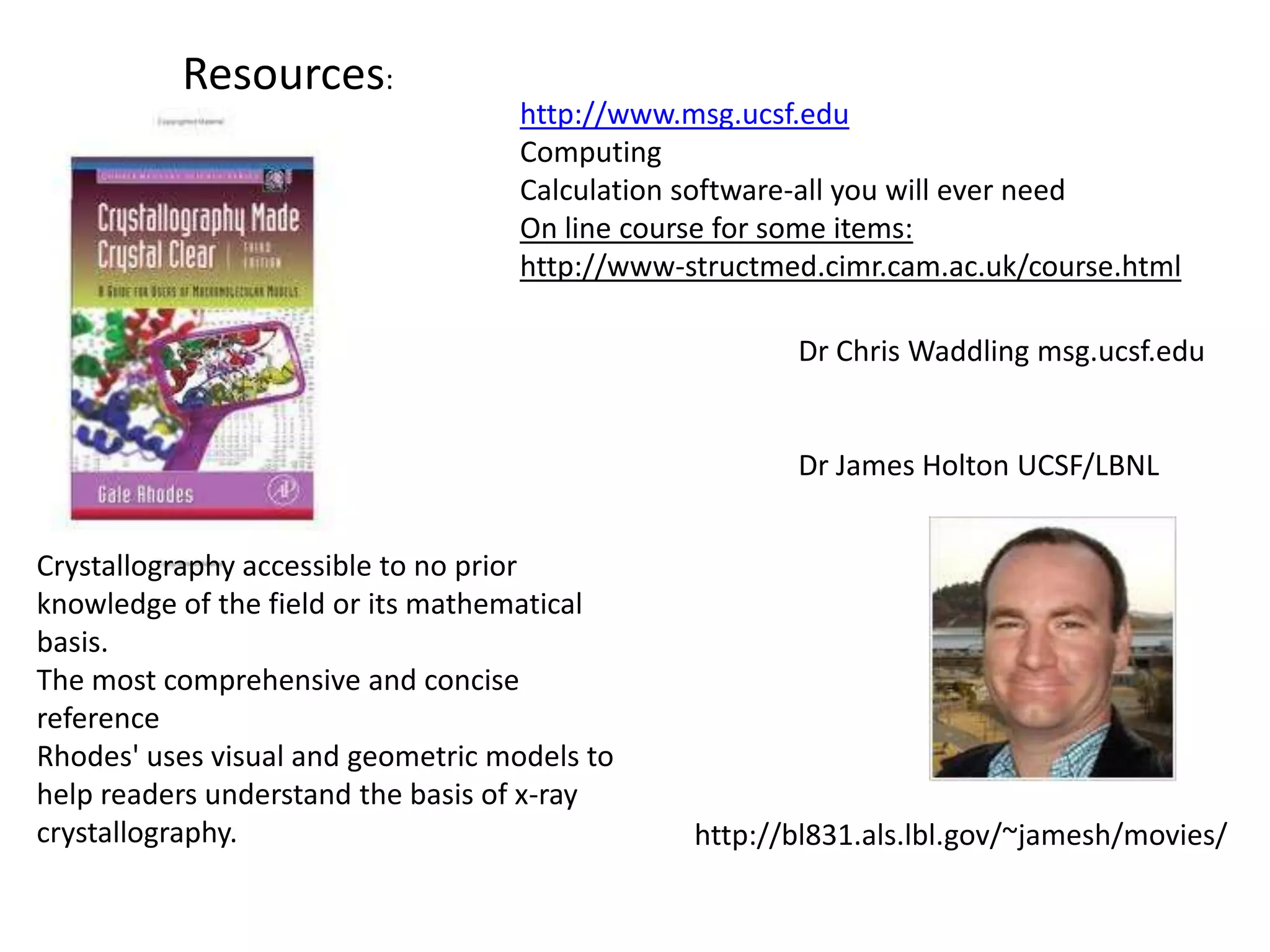 Resources:http://www.msg.ucsf.eduComputingCalculation software-all you will ever needOn line course for some items:http://www-structmed.cimr.cam.ac.uk/course.htmlDr Chris Waddling msg.ucsf.eduDr James Holton UCSF/LBNLCrystallography accessible to no prior knowledge of the field or its mathematical basis. The most comprehensive and concise reference Rhodes' uses visual and geometric models to help readers understand the basis of x-ray crystallography.http://bl831.als.lbl.gov/~jamesh/movies/