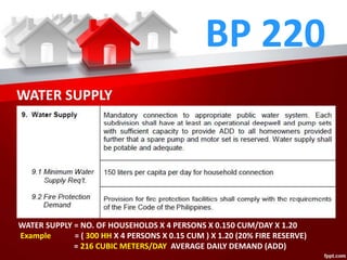BP 220
WATER SUPPLY
WATER SUPPLY = NO. OF HOUSEHOLDS X 4 PERSONS X 0.150 CUM/DAY X 1.20
Example = ( 300 HH X 4 PERSONS X 0.15 CUM ) X 1.20 (20% FIRE RESERVE)
= 216 CUBIC METERS/DAY AVERAGE DAILY DEMAND (ADD)
 