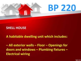 BP 220
SHELL HOUSE
A habitable dwelling unit which includes:
– All exterior walls – Floor – Openings for
doors and windows – Plumbing fixtures –
Electrical wiring
 