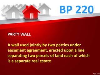 BP 220
PARTY WALL
A wall used jointly by two parties under
easement agreement, erected upon a line
separating two parcels of land each of which
is a separate real estate
 