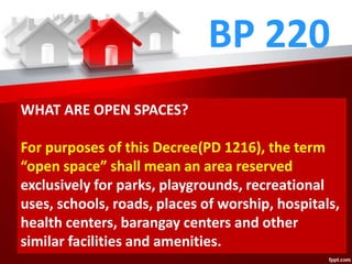BP 220
WHAT ARE OPEN SPACES?
For purposes of this Decree(PD 1216), the term
“open space” shall mean an area reserved
exclusively for parks, playgrounds, recreational
uses, schools, roads, places of worship, hospitals,
health centers, barangay centers and other
similar facilities and amenities.
 