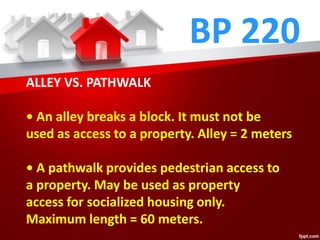 BP 220
ALLEY VS. PATHWALK
• An alley breaks a block. It must not be
used as access to a property. Alley = 2 meters
• A pathwalk provides pedestrian access to
a property. May be used as property
access for socialized housing only.
Maximum length = 60 meters.
 