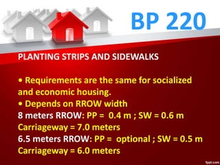BP 220
PLANTING STRIPS AND SIDEWALKS
• Requirements are the same for socialized
and economic housing.
• Depends on RROW width
8 meters RROW: PP = 0.4 m ; SW = 0.6 m
Carriageway = 7.0 meters
6.5 meters RROW: PP = optional ; SW = 0.5 m
Carriageway = 6.0 meters
 