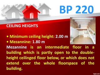 BP 220
CEILING HEIGHTS
• Minimum ceiling height: 2.00 m
• Mezannine: 1.80 m
Mezannine is an intermediate floor in a
building which is partly open to the double-
height ceilinged floor below, or which does not
extend over the whole floorspace of the
building.
 