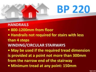 BP 220
HANDRAILS
• 800-1200mm from floor
• Handrails not required for stairs with less
than 4 steps
WINDING/CIRCULAR STAIRWAYS
• May be used if the required tread dimension
is provided at a point not more than 300mm
from the narrow end of the stairway
• Minimum tread at any point: 150mm
 