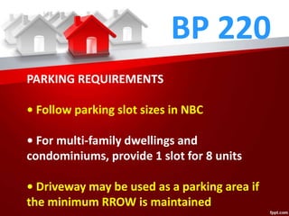 BP 220
PARKING REQUIREMENTS
• Follow parking slot sizes in NBC
• For multi-family dwellings and
condominiums, provide 1 slot for 8 units
• Driveway may be used as a parking area if
the minimum RROW is maintained
 