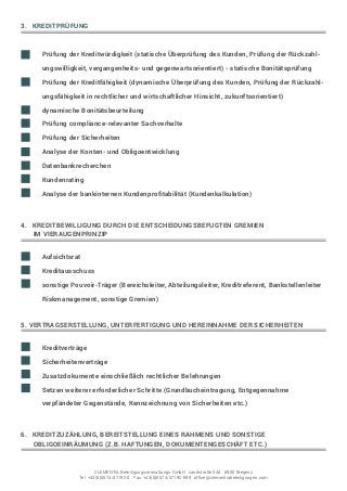 3. KREDITPRÜFUNG
	 Prüfung der Kreditwürdigkeit (statische Überprüfung des Kunden, Prüfung der Rückzahl	
	 ungswilligkeit, vergangenheits- und gegenwartsorientiert) - statische Bonitätsprüfung
	 Prüfung der Kreditfähigkeit (dynamische Überprüfung des Kunden, Prüfung der Rückzah	
	 lungsfähigkeit in rechtlicher und wirtschaftlicher Hinsicht, zukunftsorientiert) -
	 dynamische Bonitätsbeurteilung
	 Prüfung compliance-relevanter Sachverhalte
	 Prüfung der Sicherheiten
	 Analyse der Konten- und Obligoentwicklung
	Datenbankrecherchen
	Kundenrating
	 Analyse der bankinternen Kundenprofitabilität (Kundenkalkulation)
4. KREDITBEWILLIGUNG DURCH DIE ENTSCHEIDUNGSBEFUGTEN GREMIEN
IM VIERAUGENPRINZIP
	Aufsichtsrat
	Kreditausschuss
	 sonstige Pouvoirträger (Bereichsleiter, Abteilungsleiter, Kreditreferent, Bankstellenleiter 	
	 Riskmanagement, sonstige Gremien)
5. VERTRAGSERSTELLUNG, UNTERFERTIGUNG UND HEREINNAHME DER SICHERHEITEN
	 Kreditverträge
	Sicherheitenverträge
	 Zusatzdokumente einschließlich rechtlicher Belehrungen
	 Setzen weiterer erforderlicher Schritte (Grundbucheintragung, Entgegennahme
	 verpfändeter Gegenstände, Kennzeichnung von Sicherheiten etc.)
6. KREDITZUZÄHLUNG, BEREITSTELLUNG EINES RAHMENS UND SONSTIGE
OBLIGOEINRÄUMUNG (Z.B. HAFTUNGEN, DOKUMENTENGESCHÄFT ETC.)
CLEMENTIA Beteiligungsverwaltungs GmbH Landstraße 34d 6900 Bregenz
Tel +43(0)5574/47192-0 Fax +43(0)5574/47192-599 office@clementiabeteiligungen.com
 