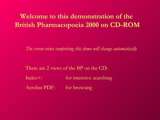 Welcome to this demonstration of the
British Pharmacopoeia 2000 on CD-ROM


   The screen views comprising this demo will change automatically


   There are 2 views of the BP on the CD:
   Index+:               for intensive searching
   Acrobat PDF:          for browsing
 