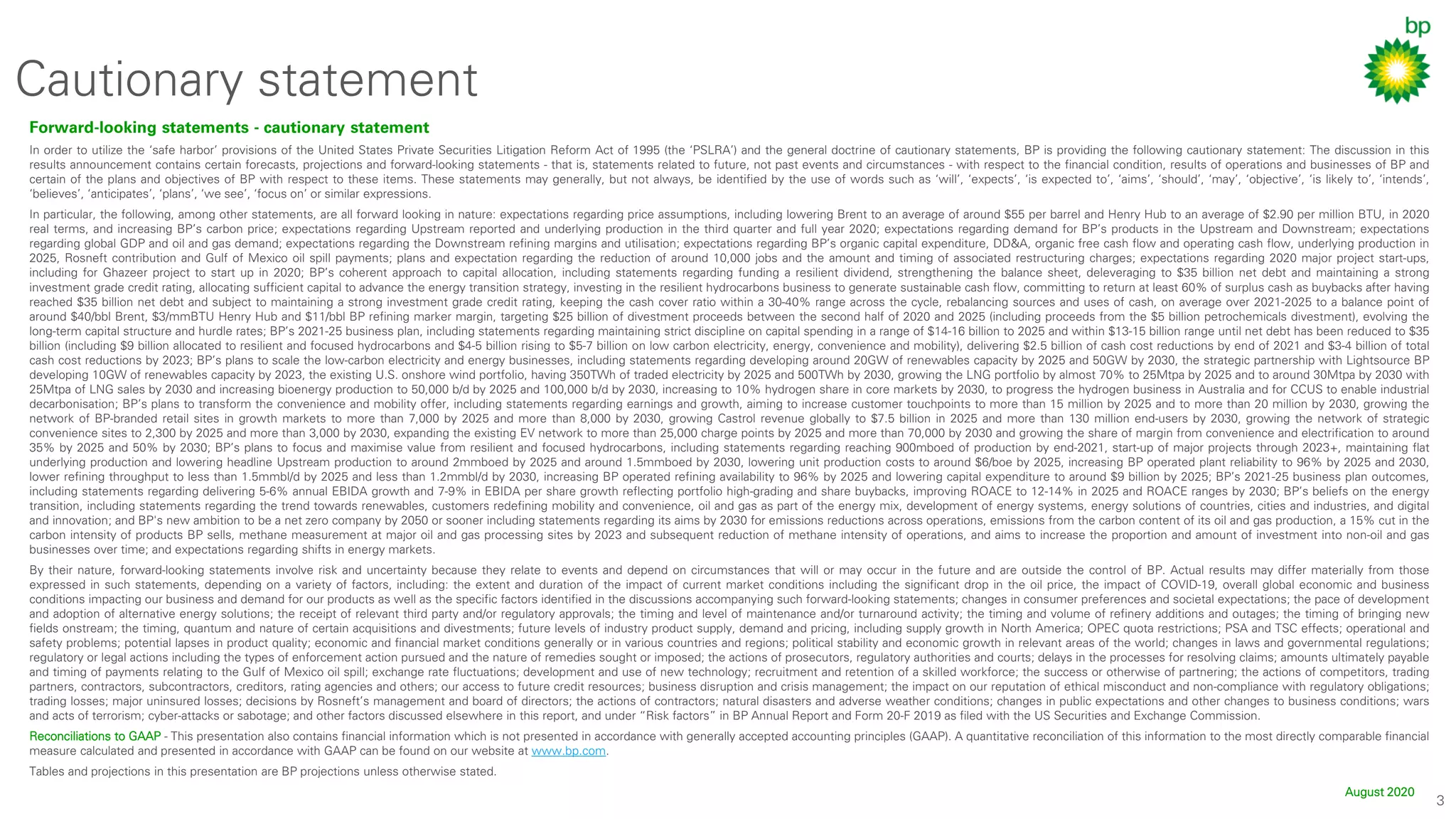 3
Cautionary statement
Forward-looking statements - cautionary statement
In order to utilize the ‘safe harbor’ provisions of the United States Private Securities Litigation Reform Act of 1995 (the ‘PSLRA’) and the general doctrine of cautionary statements, BP is providing the following cautionary statement: The discussion in this
results announcement contains certain forecasts, projections and forward-looking statements - that is, statements related to future, not past events and circumstances - with respect to the financial condition, results of operations and businesses of BP and
certain of the plans and objectives of BP with respect to these items. These statements may generally, but not always, be identified by the use of words such as ‘will’, ‘expects’, ‘is expected to’, ‘aims’, ‘should’, ‘may’, ‘objective’, ‘is likely to’, ‘intends’,
‘believes’, ‘anticipates’, ‘plans’, ‘we see’, ‘focus on’ or similar expressions.
In particular, the following, among other statements, are all forward looking in nature: expectations regarding price assumptions, including lowering Brent to an average of around $55 per barrel and Henry Hub to an average of $2.90 per million BTU, in 2020
real terms, and increasing BP’s carbon price; expectations regarding Upstream reported and underlying production in the third quarter and full year 2020; expectations regarding demand for BP’s products in the Upstream and Downstream; expectations
regarding global GDP and oil and gas demand; expectations regarding the Downstream refining margins and utilisation; expectations regarding BP’s organic capital expenditure, DD&A, organic free cash flow and operating cash flow, underlying production in
2025, Rosneft contribution and Gulf of Mexico oil spill payments; plans and expectation regarding the reduction of around 10,000 jobs and the amount and timing of associated restructuring charges; expectations regarding 2020 major project start-ups,
including for Ghazeer project to start up in 2020; BP’s coherent approach to capital allocation, including statements regarding funding a resilient dividend, strengthening the balance sheet, deleveraging to $35 billion net debt and maintaining a strong
investment grade credit rating, allocating sufficient capital to advance the energy transition strategy, investing in the resilient hydrocarbons business to generate sustainable cash flow, committing to return at least 60% of surplus cash as buybacks after having
reached $35 billion net debt and subject to maintaining a strong investment grade credit rating, keeping the cash cover ratio within a 30-40% range across the cycle, rebalancing sources and uses of cash, on average over 2021-2025 to a balance point of
around $40/bbl Brent, $3/mmBTU Henry Hub and $11/bbl BP refining marker margin, targeting $25 billion of divestment proceeds between the second half of 2020 and 2025 (including proceeds from the $5 billion petrochemicals divestment), evolving the
long-term capital structure and hurdle rates; BP’s 2021-25 business plan, including statements regarding maintaining strict discipline on capital spending in a range of $14-16 billion to 2025 and within $13-15 billion range until net debt has been reduced to $35
billion (including $9 billion allocated to resilient and focused hydrocarbons and $4-5 billion rising to $5-7 billion on low carbon electricity, energy, convenience and mobility), delivering $2.5 billion of cash cost reductions by end of 2021 and $3-4 billion of total
cash cost reductions by 2023; BP’s plans to scale the low-carbon electricity and energy businesses, including statements regarding developing around 20GW of renewables capacity by 2025 and 50GW by 2030, the strategic partnership with Lightsource BP
developing 10GW of renewables capacity by 2023, the existing U.S. onshore wind portfolio, having 350TWh of traded electricity by 2025 and 500TWh by 2030, growing the LNG portfolio by almost 70% to 25Mtpa by 2025 and to around 30Mtpa by 2030 with
25Mtpa of LNG sales by 2030 and increasing bioenergy production to 50,000 b/d by 2025 and 100,000 b/d by 2030, increasing to 10% hydrogen share in core markets by 2030, to progress the hydrogen business in Australia and for CCUS to enable industrial
decarbonisation; BP’s plans to transform the convenience and mobility offer, including statements regarding earnings and growth, aiming to increase customer touchpoints to more than 15 million by 2025 and to more than 20 million by 2030, growing the
network of BP-branded retail sites in growth markets to more than 7,000 by 2025 and more than 8,000 by 2030, growing Castrol revenue globally to $7.5 billion in 2025 and more than 130 million end-users by 2030, growing the network of strategic
convenience sites to 2,300 by 2025 and more than 3,000 by 2030, expanding the existing EV network to more than 25,000 charge points by 2025 and more than 70,000 by 2030 and growing the share of margin from convenience and electrification to around
35% by 2025 and 50% by 2030; BP’s plans to focus and maximise value from resilient and focused hydrocarbons, including statements regarding reaching 900mboed of production by end-2021, start-up of major projects through 2023+, maintaining flat
underlying production and lowering headline Upstream production to around 2mmboed by 2025 and around 1.5mmboed by 2030, lowering unit production costs to around $6/boe by 2025, increasing BP operated plant reliability to 96% by 2025 and 2030,
lower refining throughput to less than 1.5mmbl/d by 2025 and less than 1.2mmbl/d by 2030, increasing BP operated refining availability to 96% by 2025 and lowering capital expenditure to around $9 billion by 2025; BP’s 2021-25 business plan outcomes,
including statements regarding delivering 5-6% annual EBIDA growth and 7-9% in EBIDA per share growth reflecting portfolio high-grading and share buybacks, improving ROACE to 12-14% in 2025 and ROACE ranges by 2030; BP’s beliefs on the energy
transition, including statements regarding the trend towards renewables, customers redefining mobility and convenience, oil and gas as part of the energy mix, development of energy systems, energy solutions of countries, cities and industries, and digital
and innovation; and BP's new ambition to be a net zero company by 2050 or sooner including statements regarding its aims by 2030 for emissions reductions across operations, emissions from the carbon content of its oil and gas production, a 15% cut in the
carbon intensity of products BP sells, methane measurement at major oil and gas processing sites by 2023 and subsequent reduction of methane intensity of operations, and aims to increase the proportion and amount of investment into non-oil and gas
businesses over time; and expectations regarding shifts in energy markets.
By their nature, forward-looking statements involve risk and uncertainty because they relate to events and depend on circumstances that will or may occur in the future and are outside the control of BP. Actual results may differ materially from those
expressed in such statements, depending on a variety of factors, including: the extent and duration of the impact of current market conditions including the significant drop in the oil price, the impact of COVID-19, overall global economic and business
conditions impacting our business and demand for our products as well as the specific factors identified in the discussions accompanying such forward-looking statements; changes in consumer preferences and societal expectations; the pace of development
and adoption of alternative energy solutions; the receipt of relevant third party and/or regulatory approvals; the timing and level of maintenance and/or turnaround activity; the timing and volume of refinery additions and outages; the timing of bringing new
fields onstream; the timing, quantum and nature of certain acquisitions and divestments; future levels of industry product supply, demand and pricing, including supply growth in North America; OPEC quota restrictions; PSA and TSC effects; operational and
safety problems; potential lapses in product quality; economic and financial market conditions generally or in various countries and regions; political stability and economic growth in relevant areas of the world; changes in laws and governmental regulations;
regulatory or legal actions including the types of enforcement action pursued and the nature of remedies sought or imposed; the actions of prosecutors, regulatory authorities and courts; delays in the processes for resolving claims; amounts ultimately payable
and timing of payments relating to the Gulf of Mexico oil spill; exchange rate fluctuations; development and use of new technology; recruitment and retention of a skilled workforce; the success or otherwise of partnering; the actions of competitors, trading
partners, contractors, subcontractors, creditors, rating agencies and others; our access to future credit resources; business disruption and crisis management; the impact on our reputation of ethical misconduct and non-compliance with regulatory obligations;
trading losses; major uninsured losses; decisions by Rosneft’s management and board of directors; the actions of contractors; natural disasters and adverse weather conditions; changes in public expectations and other changes to business conditions; wars
and acts of terrorism; cyber-attacks or sabotage; and other factors discussed elsewhere in this report, and under “Risk factors” in BP Annual Report and Form 20-F 2019 as filed with the US Securities and Exchange Commission.
Reconciliations to GAAP - This presentation also contains financial information which is not presented in accordance with generally accepted accounting principles (GAAP). A quantitative reconciliation of this information to the most directly comparable financial
measure calculated and presented in accordance with GAAP can be found on our website at www.bp.com.
Tables and projections in this presentation are BP projections unless otherwise stated.
August 2020
 