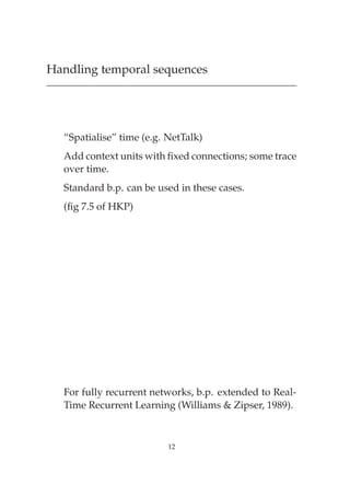 Handling temporal sequences




  “Spatialise” time (e.g. NetTalk)
  Add context units with ﬁxed connections; some trace
  over time.
  Standard b.p. can be used in these cases.
  (ﬁg 7.5 of HKP)




  For fully recurrent networks, b.p. extended to Real-
  Time Recurrent Learning (Williams & Zipser, 1989).



                          12
 