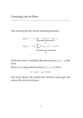 Learning can be Slow



The more layers the slower learning becomes:

                                  ¡
           ¡Û           Ý   Ø ßÞ ´½   Ý µ Ú
                               Ý
                                      Æ
           ¡Ù                 Æ Û Ú ´½   Ú µ Ü
                                      ßÞ
                                      Æ
                  .
                  .
                  .

Each error term Æ modiﬁes the previous by a Ý ´½   Ý µ like
term.
Since Ý is a sigmoidal function (¼ Ý ½), then
                      ¼ Ý´½   Ýµ ¼ ¾
The more layers, the smaller the effective errors get, the
slower the network learns.




                              3
 