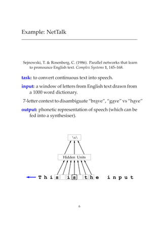 Example: NetTalk




Sejnowski, T. & Rosenberg, C. (1986). Parallel networks that learn
    to pronounce English text. Complex Systems 1, 145–168.

task: to convert continuous text into speech.
input: a window of letters from English text drawn from
   a 1000 word dictionary.
7-letter context to disambiguate “brave”, “gave” vs “have”
output: phonetic representation of speech (which can be
   fed into a synthesiser).



                            s




                       Hidden Units




        T h i s          i s          t h e     i n p u t




                                  6
 