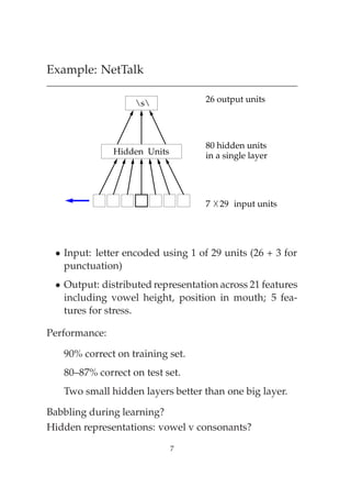 Example: NetTalk

                   s             26 output units




                                   80 hidden units
               Hidden Units        in a single layer




                                   7   29 input units




 ¯ Input: letter encoded using 1 of 29 units (26 + 3 for
   punctuation)
 ¯ Output: distributed representation across 21 features
   including vowel height, position in mouth; 5 fea-
   tures for stress.

Performance:

   90% correct on training set.
   80–87% correct on test set.
   Two small hidden layers better than one big layer.

Babbling during learning?
Hidden representations: vowel v consonants?

                              7
 