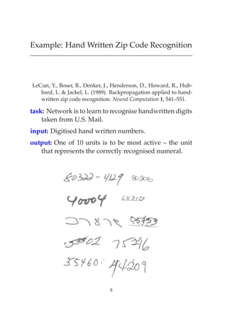 Example: Hand Written Zip Code Recognition




LeCun, Y., Boser, B., Denker, J., Henderson, D., Howard, R., Hub-
   bard, L. & Jackel, L. (1989). Backpropagation applied to hand-
   written zip code recognition. Neural Computation 1, 541–551.

task: Network is to learn to recognise handwritten digits
    taken from U.S. Mail.
input: Digitised hand written numbers.
output: One of 10 units is to be most active – the unit
   that represents the correctly recognised numeral.




                               8
 