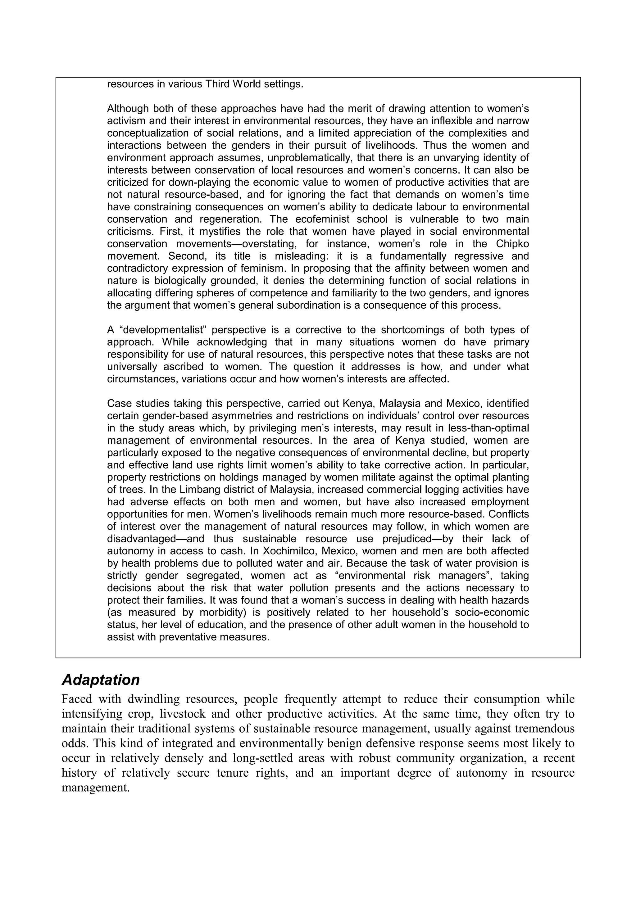 resources in various Third World settings.

        Although both of these approaches have had the merit of drawing attention to women’s
        activism and their interest in environmental resources, they have an inflexible and narrow
        conceptualization of social relations, and a limited appreciation of the complexities and
        interactions between the genders in their pursuit of livelihoods. Thus the women and
        environment approach assumes, unproblematically, that there is an unvarying identity of
        interests between conservation of local resources and women’s concerns. It can also be
        criticized for down-playing the economic value to women of productive activities that are
        not natural resource-based, and for ignoring the fact that demands on women’s time
        have constraining consequences on women’s ability to dedicate labour to environmental
        conservation and regeneration. The ecofeminist school is vulnerable to two main
        criticisms. First, it mystifies the role that women have played in social environmental
        conservation movements—overstating, for instance, women’s role in the Chipko
        movement. Second, its title is misleading: it is a fundamentally regressive and
        contradictory expression of feminism. In proposing that the affinity between women and
        nature is biologically grounded, it denies the determining function of social relations in
        allocating differing spheres of competence and familiarity to the two genders, and ignores
        the argument that women’s general subordination is a consequence of this process.

        A “developmentalist” perspective is a corrective to the shortcomings of both types of
        approach. While acknowledging that in many situations women do have primary
        responsibility for use of natural resources, this perspective notes that these tasks are not
        universally ascribed to women. The question it addresses is how, and under what
        circumstances, variations occur and how women’s interests are affected.

        Case studies taking this perspective, carried out Kenya, Malaysia and Mexico, identified
        certain gender-based asymmetries and restrictions on individuals’ control over resources
        in the study areas which, by privileging men’s interests, may result in less-than-optimal
        management of environmental resources. In the area of Kenya studied, women are
        particularly exposed to the negative consequences of environmental decline, but property
        and effective land use rights limit women’s ability to take corrective action. In particular,
        property restrictions on holdings managed by women militate against the optimal planting
        of trees. In the Limbang district of Malaysia, increased commercial logging activities have
        had adverse effects on both men and women, but have also increased employment
        opportunities for men. Women’s livelihoods remain much more resource-based. Conflicts
        of interest over the management of natural resources may follow, in which women are
        disadvantaged—and thus sustainable resource use prejudiced—by their lack of
        autonomy in access to cash. In Xochimilco, Mexico, women and men are both affected
        by health problems due to polluted water and air. Because the task of water provision is
        strictly gender segregated, women act as “environmental risk managers”, taking
        decisions about the risk that water pollution presents and the actions necessary to
        protect their families. It was found that a woman’s success in dealing with health hazards
        (as measured by morbidity) is positively related to her household’s socio-economic
        status, her level of education, and the presence of other adult women in the household to
        assist with preventative measures.



Adaptation
Faced with dwindling resources, people frequently attempt to reduce their consumption while
intensifying crop, livestock and other productive activities. At the same time, they often try to
maintain their traditional systems of sustainable resource management, usually against tremendous
odds. This kind of integrated and environmentally benign defensive response seems most likely to
occur in relatively densely and long-settled areas with robust community organization, a recent
history of relatively secure tenure rights, and an important degree of autonomy in resource
management.
 