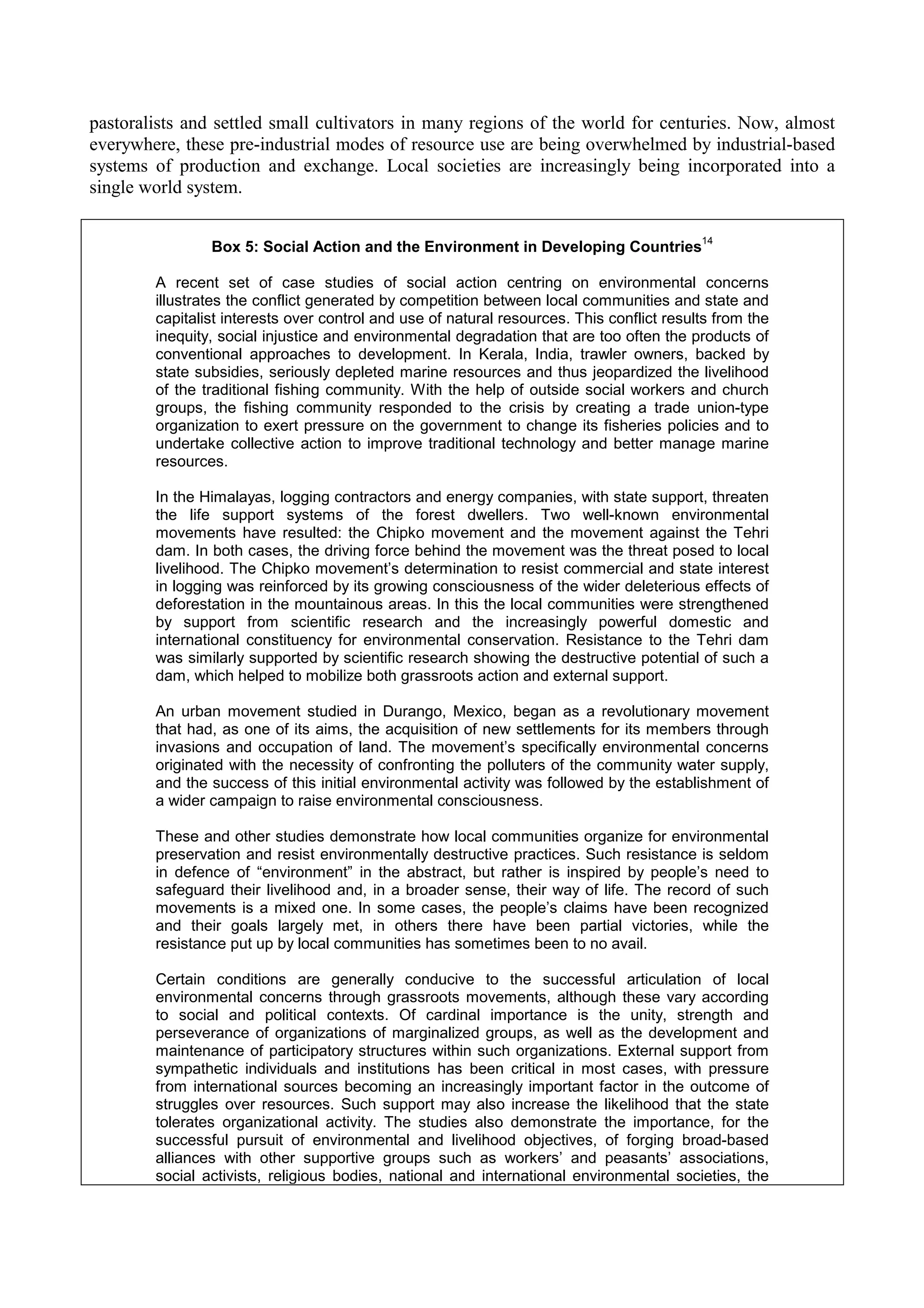 pastoralists and settled small cultivators in many regions of the world for centuries. Now, almost
everywhere, these pre-industrial modes of resource use are being overwhelmed by industrial-based
systems of production and exchange. Local societies are increasingly being incorporated into a
single world system.

                                                                                           14
                Box 5: Social Action and the Environment in Developing Countries

        A recent set of case studies of social action centring on environmental concerns
        illustrates the conflict generated by competition between local communities and state and
        capitalist interests over control and use of natural resources. This conflict results from the
        inequity, social injustice and environmental degradation that are too often the products of
        conventional approaches to development. In Kerala, India, trawler owners, backed by
        state subsidies, seriously depleted marine resources and thus jeopardized the livelihood
        of the traditional fishing community. With the help of outside social workers and church
        groups, the fishing community responded to the crisis by creating a trade union-type
        organization to exert pressure on the government to change its fisheries policies and to
        undertake collective action to improve traditional technology and better manage marine
        resources.

        In the Himalayas, logging contractors and energy companies, with state support, threaten
        the life support systems of the forest dwellers. Two well-known environmental
        movements have resulted: the Chipko movement and the movement against the Tehri
        dam. In both cases, the driving force behind the movement was the threat posed to local
        livelihood. The Chipko movement’s determination to resist commercial and state interest
        in logging was reinforced by its growing consciousness of the wider deleterious effects of
        deforestation in the mountainous areas. In this the local communities were strengthened
        by support from scientific research and the increasingly powerful domestic and
        international constituency for environmental conservation. Resistance to the Tehri dam
        was similarly supported by scientific research showing the destructive potential of such a
        dam, which helped to mobilize both grassroots action and external support.

        An urban movement studied in Durango, Mexico, began as a revolutionary movement
        that had, as one of its aims, the acquisition of new settlements for its members through
        invasions and occupation of land. The movement’s specifically environmental concerns
        originated with the necessity of confronting the polluters of the community water supply,
        and the success of this initial environmental activity was followed by the establishment of
        a wider campaign to raise environmental consciousness.

        These and other studies demonstrate how local communities organize for environmental
        preservation and resist environmentally destructive practices. Such resistance is seldom
        in defence of “environment” in the abstract, but rather is inspired by people’s need to
        safeguard their livelihood and, in a broader sense, their way of life. The record of such
        movements is a mixed one. In some cases, the people’s claims have been recognized
        and their goals largely met, in others there have been partial victories, while the
        resistance put up by local communities has sometimes been to no avail.

        Certain conditions are generally conducive to the successful articulation of local
        environmental concerns through grassroots movements, although these vary according
        to social and political contexts. Of cardinal importance is the unity, strength and
        perseverance of organizations of marginalized groups, as well as the development and
        maintenance of participatory structures within such organizations. External support from
        sympathetic individuals and institutions has been critical in most cases, with pressure
        from international sources becoming an increasingly important factor in the outcome of
        struggles over resources. Such support may also increase the likelihood that the state
        tolerates organizational activity. The studies also demonstrate the importance, for the
        successful pursuit of environmental and livelihood objectives, of forging broad-based
        alliances with other supportive groups such as workers’ and peasants’ associations,
        social activists, religious bodies, national and international environmental societies, the
 
