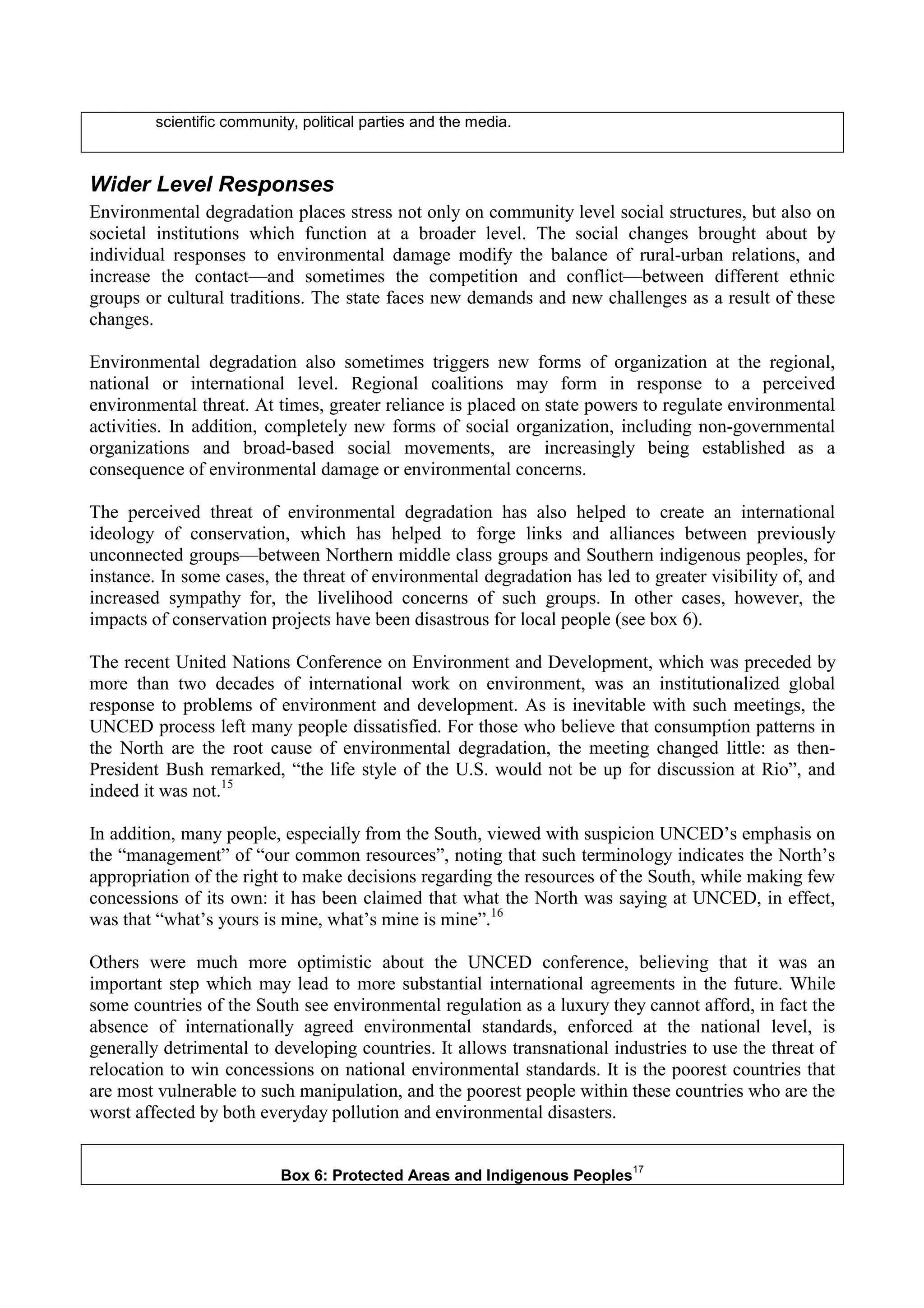 scientific community, political parties and the media.



Wider Level Responses
Environmental degradation places stress not only on community level social structures, but also on
societal institutions which function at a broader level. The social changes brought about by
individual responses to environmental damage modify the balance of rural-urban relations, and
increase the contact—and sometimes the competition and conflict—between different ethnic
groups or cultural traditions. The state faces new demands and new challenges as a result of these
changes.

Environmental degradation also sometimes triggers new forms of organization at the regional,
national or international level. Regional coalitions may form in response to a perceived
environmental threat. At times, greater reliance is placed on state powers to regulate environmental
activities. In addition, completely new forms of social organization, including non-governmental
organizations and broad-based social movements, are increasingly being established as a
consequence of environmental damage or environmental concerns.

The perceived threat of environmental degradation has also helped to create an international
ideology of conservation, which has helped to forge links and alliances between previously
unconnected groups—between Northern middle class groups and Southern indigenous peoples, for
instance. In some cases, the threat of environmental degradation has led to greater visibility of, and
increased sympathy for, the livelihood concerns of such groups. In other cases, however, the
impacts of conservation projects have been disastrous for local people (see box 6).

The recent United Nations Conference on Environment and Development, which was preceded by
more than two decades of international work on environment, was an institutionalized global
response to problems of environment and development. As is inevitable with such meetings, the
UNCED process left many people dissatisfied. For those who believe that consumption patterns in
the North are the root cause of environmental degradation, the meeting changed little: as then-
President Bush remarked, “the life style of the U.S. would not be up for discussion at Rio”, and
indeed it was not.15

In addition, many people, especially from the South, viewed with suspicion UNCED’s emphasis on
the “management” of “our common resources”, noting that such terminology indicates the North’s
appropriation of the right to make decisions regarding the resources of the South, while making few
concessions of its own: it has been claimed that what the North was saying at UNCED, in effect,
was that “what’s yours is mine, what’s mine is mine”.16

Others were much more optimistic about the UNCED conference, believing that it was an
important step which may lead to more substantial international agreements in the future. While
some countries of the South see environmental regulation as a luxury they cannot afford, in fact the
absence of internationally agreed environmental standards, enforced at the national level, is
generally detrimental to developing countries. It allows transnational industries to use the threat of
relocation to win concessions on national environmental standards. It is the poorest countries that
are most vulnerable to such manipulation, and the poorest people within these countries who are the
worst affected by both everyday pollution and environmental disasters.

                                                                           17
                           Box 6: Protected Areas and Indigenous Peoples
 