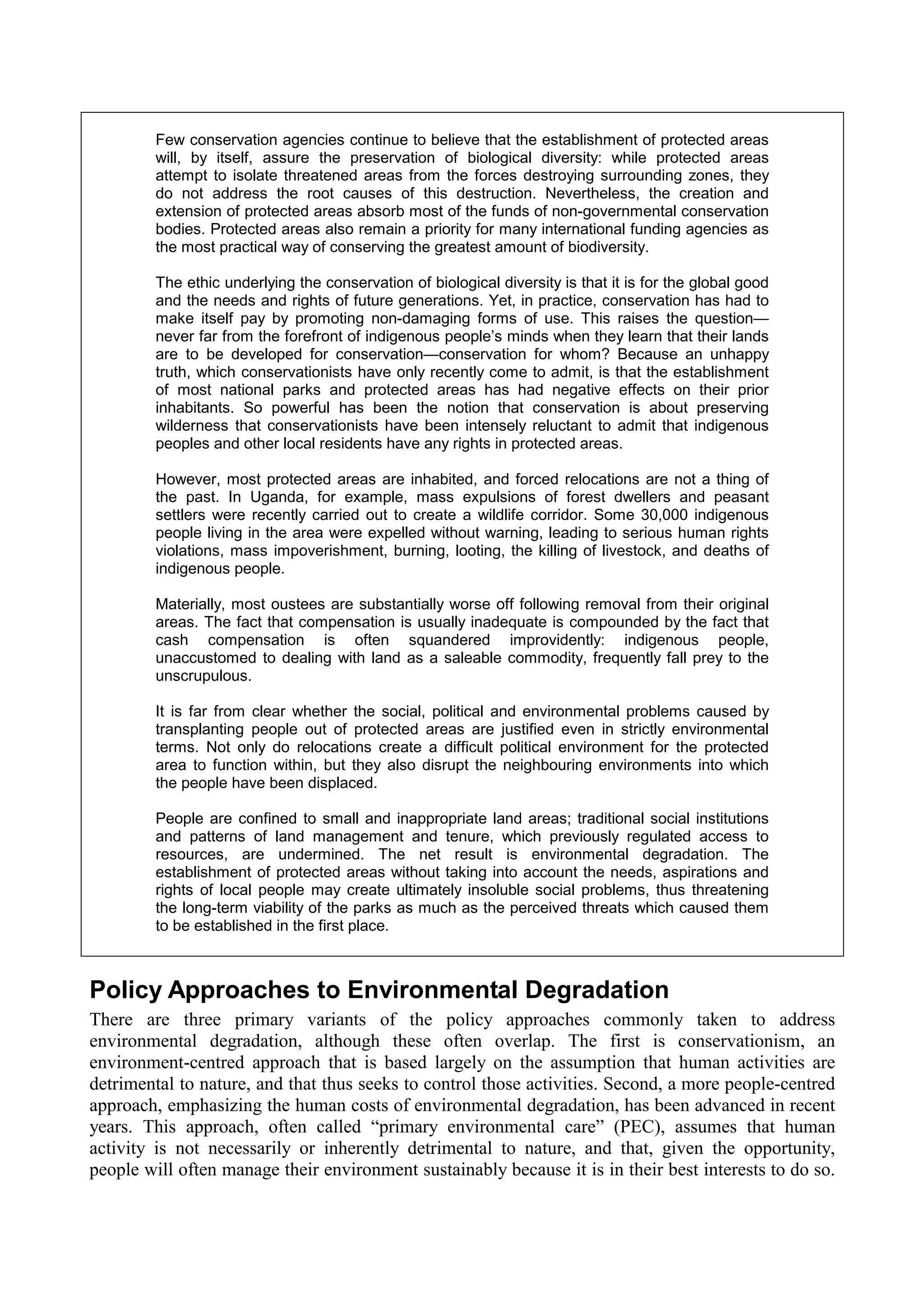 Few conservation agencies continue to believe that the establishment of protected areas
         will, by itself, assure the preservation of biological diversity: while protected areas
         attempt to isolate threatened areas from the forces destroying surrounding zones, they
         do not address the root causes of this destruction. Nevertheless, the creation and
         extension of protected areas absorb most of the funds of non-governmental conservation
         bodies. Protected areas also remain a priority for many international funding agencies as
         the most practical way of conserving the greatest amount of biodiversity.

         The ethic underlying the conservation of biological diversity is that it is for the global good
         and the needs and rights of future generations. Yet, in practice, conservation has had to
         make itself pay by promoting non-damaging forms of use. This raises the question—
         never far from the forefront of indigenous people’s minds when they learn that their lands
         are to be developed for conservation—conservation for whom? Because an unhappy
         truth, which conservationists have only recently come to admit, is that the establishment
         of most national parks and protected areas has had negative effects on their prior
         inhabitants. So powerful has been the notion that conservation is about preserving
         wilderness that conservationists have been intensely reluctant to admit that indigenous
         peoples and other local residents have any rights in protected areas.

         However, most protected areas are inhabited, and forced relocations are not a thing of
         the past. In Uganda, for example, mass expulsions of forest dwellers and peasant
         settlers were recently carried out to create a wildlife corridor. Some 30,000 indigenous
         people living in the area were expelled without warning, leading to serious human rights
         violations, mass impoverishment, burning, looting, the killing of livestock, and deaths of
         indigenous people.

         Materially, most oustees are substantially worse off following removal from their original
         areas. The fact that compensation is usually inadequate is compounded by the fact that
         cash compensation is often squandered improvidently: indigenous people,
         unaccustomed to dealing with land as a saleable commodity, frequently fall prey to the
         unscrupulous.

         It is far from clear whether the social, political and environmental problems caused by
         transplanting people out of protected areas are justified even in strictly environmental
         terms. Not only do relocations create a difficult political environment for the protected
         area to function within, but they also disrupt the neighbouring environments into which
         the people have been displaced.

         People are confined to small and inappropriate land areas; traditional social institutions
         and patterns of land management and tenure, which previously regulated access to
         resources, are undermined. The net result is environmental degradation. The
         establishment of protected areas without taking into account the needs, aspirations and
         rights of local people may create ultimately insoluble social problems, thus threatening
         the long-term viability of the parks as much as the perceived threats which caused them
         to be established in the first place.



Policy Approaches to Environmental Degradation
There are three primary variants of the policy approaches commonly taken to address
environmental degradation, although these often overlap. The first is conservationism, an
environment-centred approach that is based largely on the assumption that human activities are
detrimental to nature, and that thus seeks to control those activities. Second, a more people-centred
approach, emphasizing the human costs of environmental degradation, has been advanced in recent
years. This approach, often called “primary environmental care” (PEC), assumes that human
activity is not necessarily or inherently detrimental to nature, and that, given the opportunity,
people will often manage their environment sustainably because it is in their best interests to do so.
 