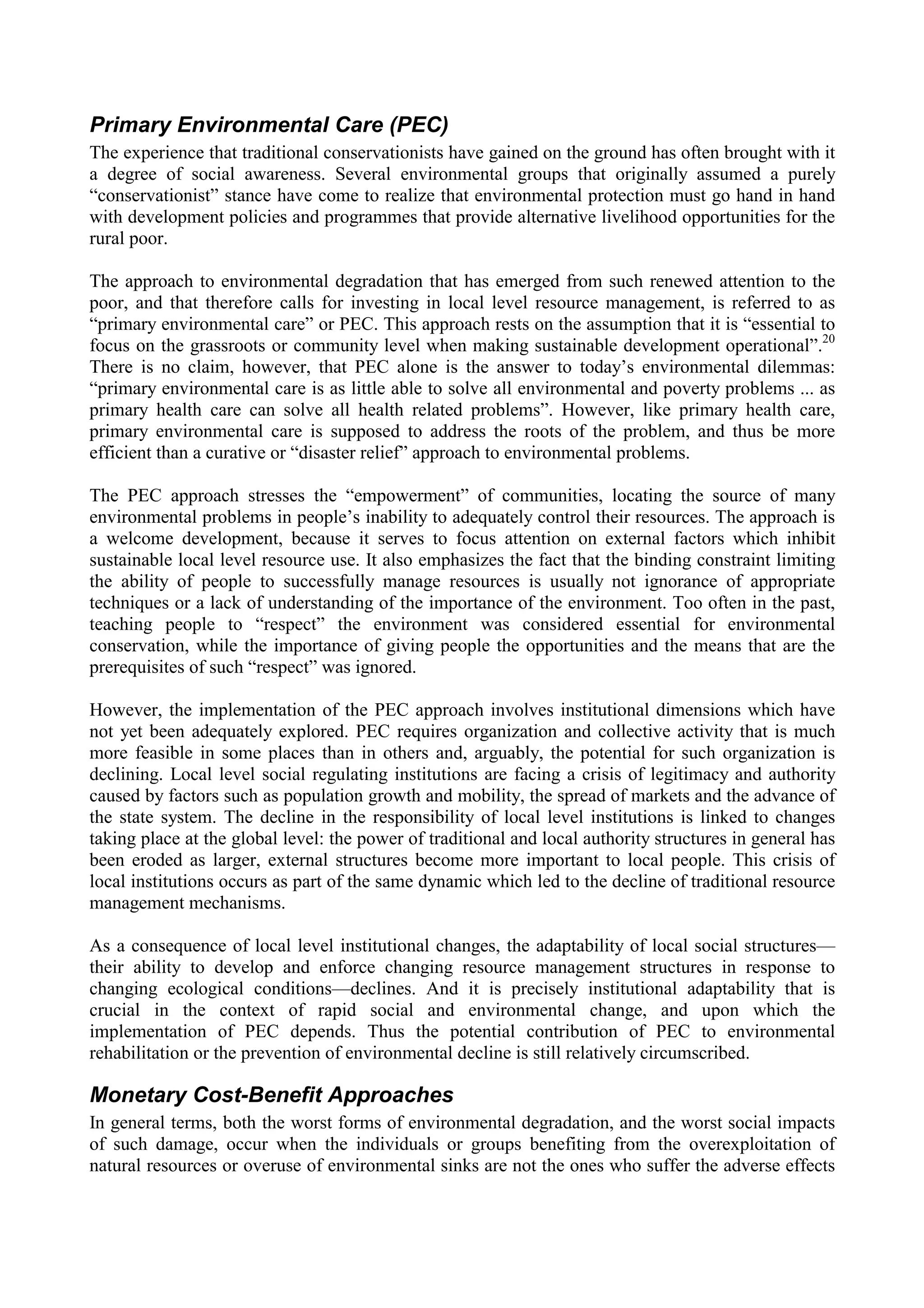 Primary Environmental Care (PEC)
The experience that traditional conservationists have gained on the ground has often brought with it
a degree of social awareness. Several environmental groups that originally assumed a purely
“conservationist” stance have come to realize that environmental protection must go hand in hand
with development policies and programmes that provide alternative livelihood opportunities for the
rural poor.

The approach to environmental degradation that has emerged from such renewed attention to the
poor, and that therefore calls for investing in local level resource management, is referred to as
“primary environmental care” or PEC. This approach rests on the assumption that it is “essential to
focus on the grassroots or community level when making sustainable development operational”.20
There is no claim, however, that PEC alone is the answer to today’s environmental dilemmas:
“primary environmental care is as little able to solve all environmental and poverty problems ... as
primary health care can solve all health related problems”. However, like primary health care,
primary environmental care is supposed to address the roots of the problem, and thus be more
efficient than a curative or “disaster relief” approach to environmental problems.

The PEC approach stresses the “empowerment” of communities, locating the source of many
environmental problems in people’s inability to adequately control their resources. The approach is
a welcome development, because it serves to focus attention on external factors which inhibit
sustainable local level resource use. It also emphasizes the fact that the binding constraint limiting
the ability of people to successfully manage resources is usually not ignorance of appropriate
techniques or a lack of understanding of the importance of the environment. Too often in the past,
teaching people to “respect” the environment was considered essential for environmental
conservation, while the importance of giving people the opportunities and the means that are the
prerequisites of such “respect” was ignored.

However, the implementation of the PEC approach involves institutional dimensions which have
not yet been adequately explored. PEC requires organization and collective activity that is much
more feasible in some places than in others and, arguably, the potential for such organization is
declining. Local level social regulating institutions are facing a crisis of legitimacy and authority
caused by factors such as population growth and mobility, the spread of markets and the advance of
the state system. The decline in the responsibility of local level institutions is linked to changes
taking place at the global level: the power of traditional and local authority structures in general has
been eroded as larger, external structures become more important to local people. This crisis of
local institutions occurs as part of the same dynamic which led to the decline of traditional resource
management mechanisms.

As a consequence of local level institutional changes, the adaptability of local social structures—
their ability to develop and enforce changing resource management structures in response to
changing ecological conditions—declines. And it is precisely institutional adaptability that is
crucial in the context of rapid social and environmental change, and upon which the
implementation of PEC depends. Thus the potential contribution of PEC to environmental
rehabilitation or the prevention of environmental decline is still relatively circumscribed.

Monetary Cost-Benefit Approaches
In general terms, both the worst forms of environmental degradation, and the worst social impacts
of such damage, occur when the individuals or groups benefiting from the overexploitation of
natural resources or overuse of environmental sinks are not the ones who suffer the adverse effects
 