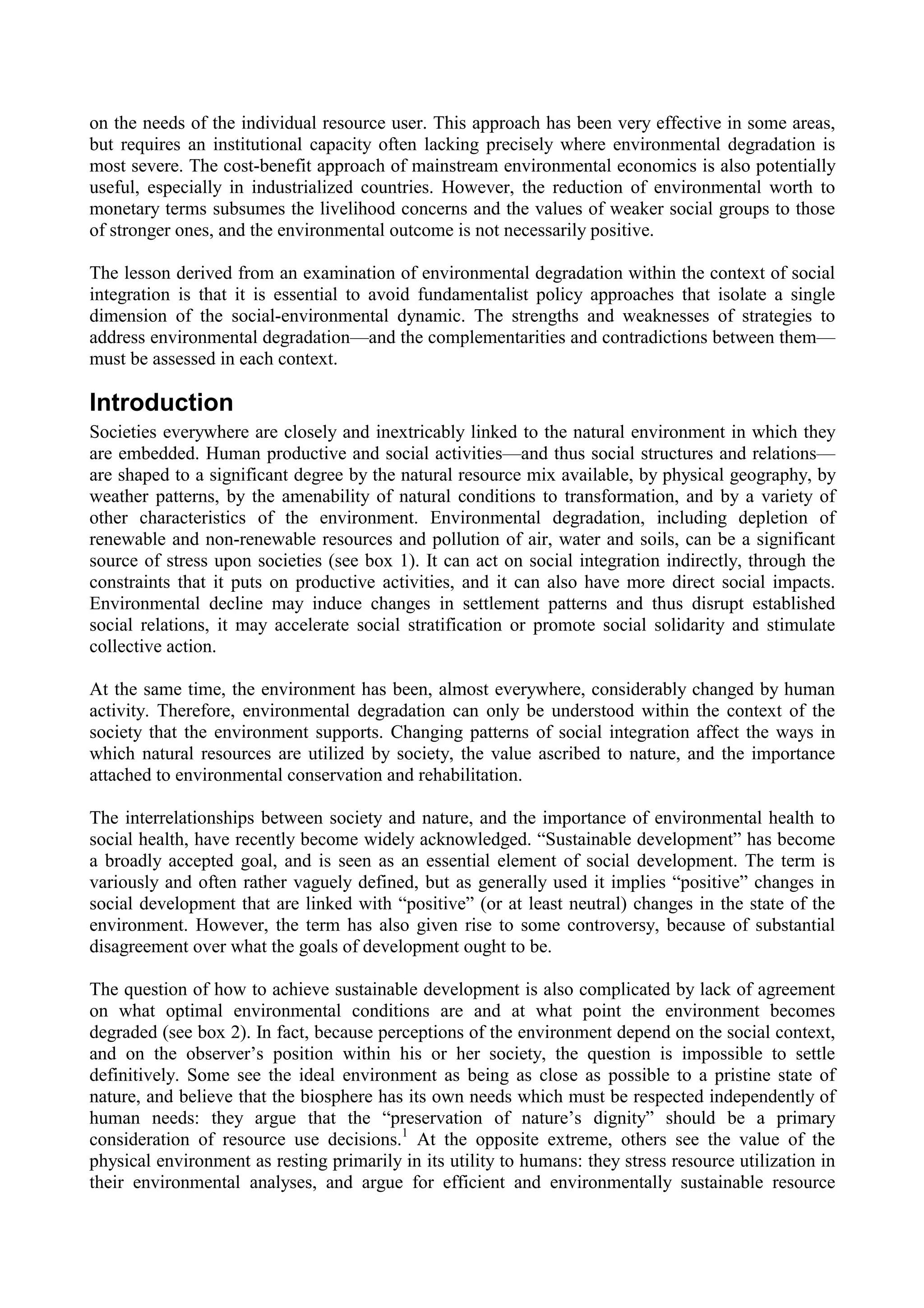 on the needs of the individual resource user. This approach has been very effective in some areas,
but requires an institutional capacity often lacking precisely where environmental degradation is
most severe. The cost-benefit approach of mainstream environmental economics is also potentially
useful, especially in industrialized countries. However, the reduction of environmental worth to
monetary terms subsumes the livelihood concerns and the values of weaker social groups to those
of stronger ones, and the environmental outcome is not necessarily positive.

The lesson derived from an examination of environmental degradation within the context of social
integration is that it is essential to avoid fundamentalist policy approaches that isolate a single
dimension of the social-environmental dynamic. The strengths and weaknesses of strategies to
address environmental degradation—and the complementarities and contradictions between them—
must be assessed in each context.

Introduction
Societies everywhere are closely and inextricably linked to the natural environment in which they
are embedded. Human productive and social activities—and thus social structures and relations—
are shaped to a significant degree by the natural resource mix available, by physical geography, by
weather patterns, by the amenability of natural conditions to transformation, and by a variety of
other characteristics of the environment. Environmental degradation, including depletion of
renewable and non-renewable resources and pollution of air, water and soils, can be a significant
source of stress upon societies (see box 1). It can act on social integration indirectly, through the
constraints that it puts on productive activities, and it can also have more direct social impacts.
Environmental decline may induce changes in settlement patterns and thus disrupt established
social relations, it may accelerate social stratification or promote social solidarity and stimulate
collective action.

At the same time, the environment has been, almost everywhere, considerably changed by human
activity. Therefore, environmental degradation can only be understood within the context of the
society that the environment supports. Changing patterns of social integration affect the ways in
which natural resources are utilized by society, the value ascribed to nature, and the importance
attached to environmental conservation and rehabilitation.

The interrelationships between society and nature, and the importance of environmental health to
social health, have recently become widely acknowledged. “Sustainable development” has become
a broadly accepted goal, and is seen as an essential element of social development. The term is
variously and often rather vaguely defined, but as generally used it implies “positive” changes in
social development that are linked with “positive” (or at least neutral) changes in the state of the
environment. However, the term has also given rise to some controversy, because of substantial
disagreement over what the goals of development ought to be.

The question of how to achieve sustainable development is also complicated by lack of agreement
on what optimal environmental conditions are and at what point the environment becomes
degraded (see box 2). In fact, because perceptions of the environment depend on the social context,
and on the observer’s position within his or her society, the question is impossible to settle
definitively. Some see the ideal environment as being as close as possible to a pristine state of
nature, and believe that the biosphere has its own needs which must be respected independently of
human needs: they argue that the “preservation of nature’s dignity” should be a primary
consideration of resource use decisions.1 At the opposite extreme, others see the value of the
physical environment as resting primarily in its utility to humans: they stress resource utilization in
their environmental analyses, and argue for efficient and environmentally sustainable resource
 