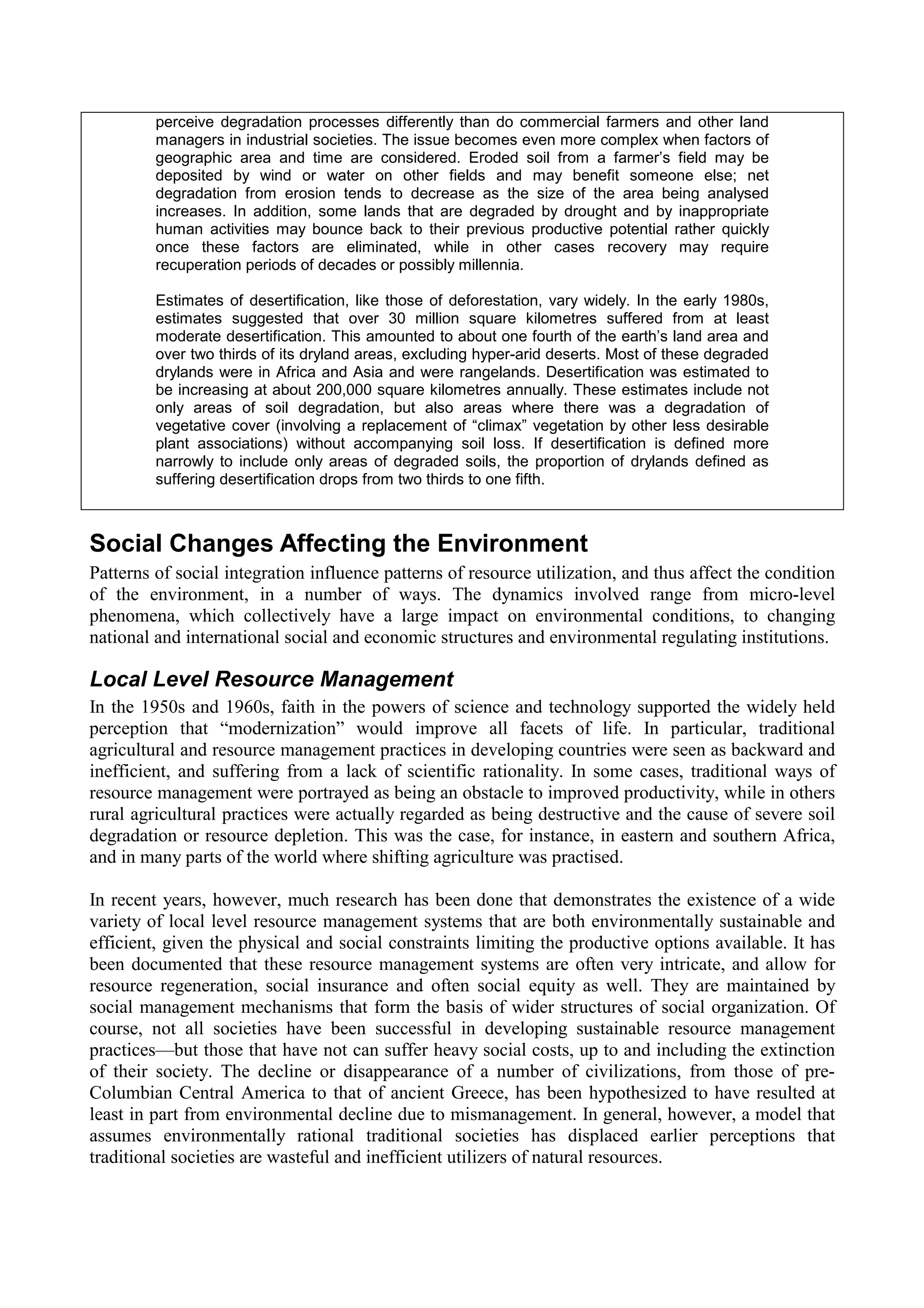perceive degradation processes differently than do commercial farmers and other land
         managers in industrial societies. The issue becomes even more complex when factors of
         geographic area and time are considered. Eroded soil from a farmer’s field may be
         deposited by wind or water on other fields and may benefit someone else; net
         degradation from erosion tends to decrease as the size of the area being analysed
         increases. In addition, some lands that are degraded by drought and by inappropriate
         human activities may bounce back to their previous productive potential rather quickly
         once these factors are eliminated, while in other cases recovery may require
         recuperation periods of decades or possibly millennia.

         Estimates of desertification, like those of deforestation, vary widely. In the early 1980s,
         estimates suggested that over 30 million square kilometres suffered from at least
         moderate desertification. This amounted to about one fourth of the earth’s land area and
         over two thirds of its dryland areas, excluding hyper-arid deserts. Most of these degraded
         drylands were in Africa and Asia and were rangelands. Desertification was estimated to
         be increasing at about 200,000 square kilometres annually. These estimates include not
         only areas of soil degradation, but also areas where there was a degradation of
         vegetative cover (involving a replacement of “climax” vegetation by other less desirable
         plant associations) without accompanying soil loss. If desertification is defined more
         narrowly to include only areas of degraded soils, the proportion of drylands defined as
         suffering desertification drops from two thirds to one fifth.



Social Changes Affecting the Environment
Patterns of social integration influence patterns of resource utilization, and thus affect the condition
of the environment, in a number of ways. The dynamics involved range from micro-level
phenomena, which collectively have a large impact on environmental conditions, to changing
national and international social and economic structures and environmental regulating institutions.

Local Level Resource Management
In the 1950s and 1960s, faith in the powers of science and technology supported the widely held
perception that “modernization” would improve all facets of life. In particular, traditional
agricultural and resource management practices in developing countries were seen as backward and
inefficient, and suffering from a lack of scientific rationality. In some cases, traditional ways of
resource management were portrayed as being an obstacle to improved productivity, while in others
rural agricultural practices were actually regarded as being destructive and the cause of severe soil
degradation or resource depletion. This was the case, for instance, in eastern and southern Africa,
and in many parts of the world where shifting agriculture was practised.

In recent years, however, much research has been done that demonstrates the existence of a wide
variety of local level resource management systems that are both environmentally sustainable and
efficient, given the physical and social constraints limiting the productive options available. It has
been documented that these resource management systems are often very intricate, and allow for
resource regeneration, social insurance and often social equity as well. They are maintained by
social management mechanisms that form the basis of wider structures of social organization. Of
course, not all societies have been successful in developing sustainable resource management
practices—but those that have not can suffer heavy social costs, up to and including the extinction
of their society. The decline or disappearance of a number of civilizations, from those of pre-
Columbian Central America to that of ancient Greece, has been hypothesized to have resulted at
least in part from environmental decline due to mismanagement. In general, however, a model that
assumes environmentally rational traditional societies has displaced earlier perceptions that
traditional societies are wasteful and inefficient utilizers of natural resources.
 