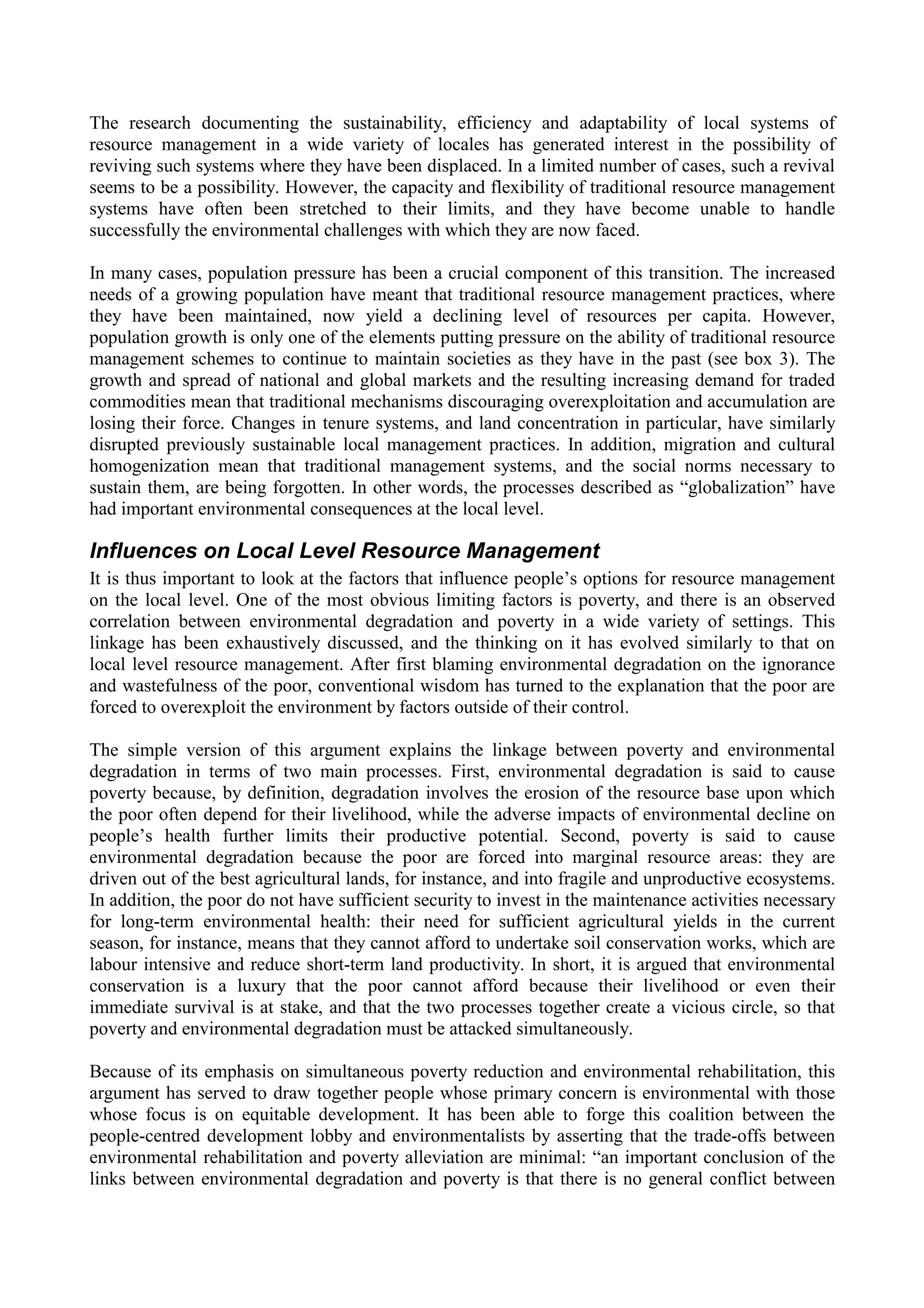 The research documenting the sustainability, efficiency and adaptability of local systems of
resource management in a wide variety of locales has generated interest in the possibility of
reviving such systems where they have been displaced. In a limited number of cases, such a revival
seems to be a possibility. However, the capacity and flexibility of traditional resource management
systems have often been stretched to their limits, and they have become unable to handle
successfully the environmental challenges with which they are now faced.

In many cases, population pressure has been a crucial component of this transition. The increased
needs of a growing population have meant that traditional resource management practices, where
they have been maintained, now yield a declining level of resources per capita. However,
population growth is only one of the elements putting pressure on the ability of traditional resource
management schemes to continue to maintain societies as they have in the past (see box 3). The
growth and spread of national and global markets and the resulting increasing demand for traded
commodities mean that traditional mechanisms discouraging overexploitation and accumulation are
losing their force. Changes in tenure systems, and land concentration in particular, have similarly
disrupted previously sustainable local management practices. In addition, migration and cultural
homogenization mean that traditional management systems, and the social norms necessary to
sustain them, are being forgotten. In other words, the processes described as “globalization” have
had important environmental consequences at the local level.

Influences on Local Level Resource Management
It is thus important to look at the factors that influence people’s options for resource management
on the local level. One of the most obvious limiting factors is poverty, and there is an observed
correlation between environmental degradation and poverty in a wide variety of settings. This
linkage has been exhaustively discussed, and the thinking on it has evolved similarly to that on
local level resource management. After first blaming environmental degradation on the ignorance
and wastefulness of the poor, conventional wisdom has turned to the explanation that the poor are
forced to overexploit the environment by factors outside of their control.

The simple version of this argument explains the linkage between poverty and environmental
degradation in terms of two main processes. First, environmental degradation is said to cause
poverty because, by definition, degradation involves the erosion of the resource base upon which
the poor often depend for their livelihood, while the adverse impacts of environmental decline on
people’s health further limits their productive potential. Second, poverty is said to cause
environmental degradation because the poor are forced into marginal resource areas: they are
driven out of the best agricultural lands, for instance, and into fragile and unproductive ecosystems.
In addition, the poor do not have sufficient security to invest in the maintenance activities necessary
for long-term environmental health: their need for sufficient agricultural yields in the current
season, for instance, means that they cannot afford to undertake soil conservation works, which are
labour intensive and reduce short-term land productivity. In short, it is argued that environmental
conservation is a luxury that the poor cannot afford because their livelihood or even their
immediate survival is at stake, and that the two processes together create a vicious circle, so that
poverty and environmental degradation must be attacked simultaneously.

Because of its emphasis on simultaneous poverty reduction and environmental rehabilitation, this
argument has served to draw together people whose primary concern is environmental with those
whose focus is on equitable development. It has been able to forge this coalition between the
people-centred development lobby and environmentalists by asserting that the trade-offs between
environmental rehabilitation and poverty alleviation are minimal: “an important conclusion of the
links between environmental degradation and poverty is that there is no general conflict between
 