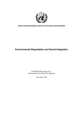 UNITED NATIONS RESEARCH INSTITUTE FOR SOCIAL DEVELOPMENT




Environmental Degradation and Social Integration




                 UNRISD Briefing Paper No. 3
              World Summit For Social Development

                        November 1994
 