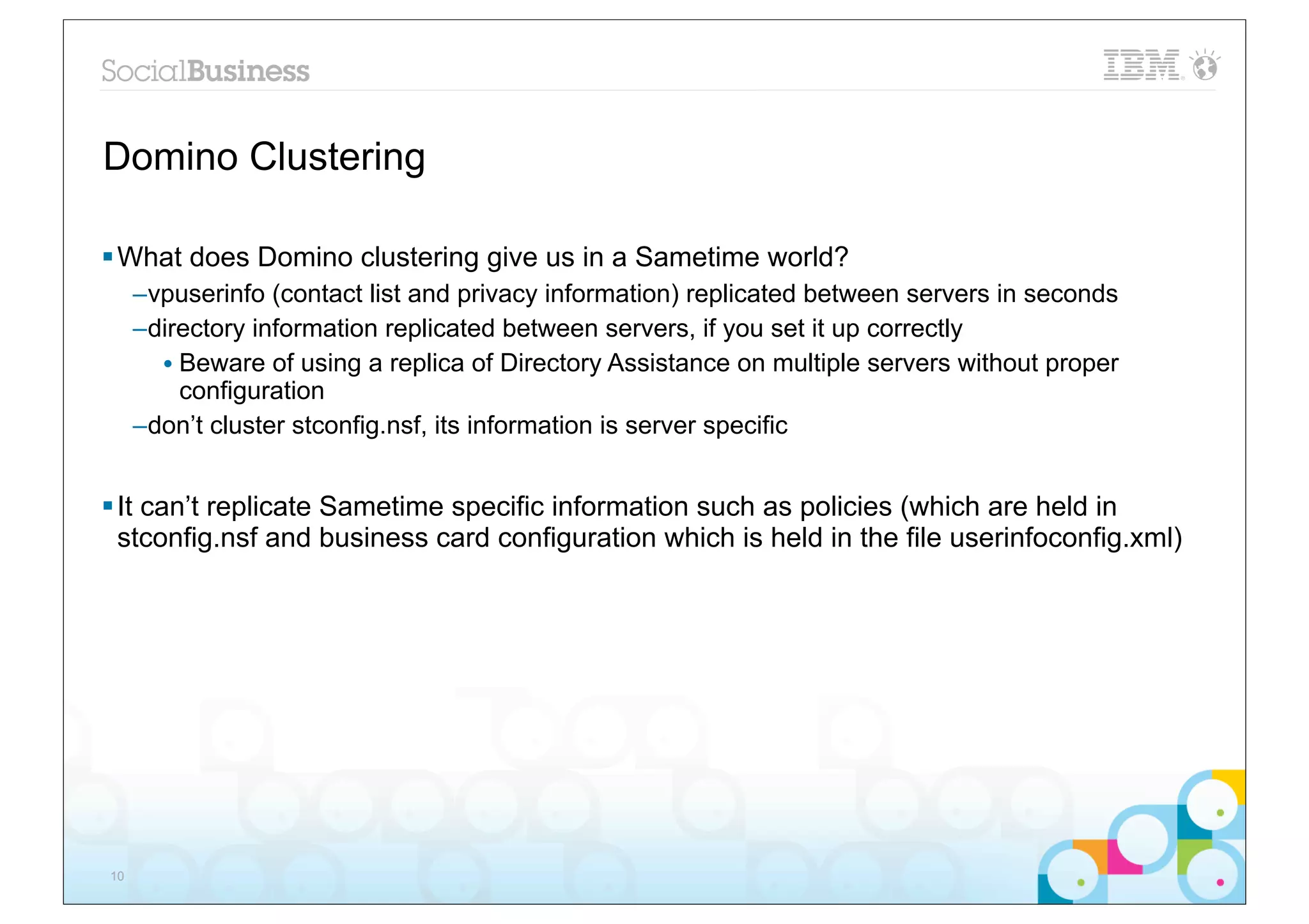 Domino Clustering

§ What does Domino clustering give us in a Sametime world?
     –vpuserinfo (contact list and privacy information) replicated between servers in seconds
     –directory information replicated between servers, if you set it up correctly
       • Beware of using a replica of Directory Assistance on multiple servers without proper
         configuration
     –don’t cluster stconfig.nsf, its information is server specific


§ It can’t replicate Sametime specific information such as policies (which are held in
   stconfig.nsf and business card configuration which is held in the file userinfoconfig.xml)




10
 