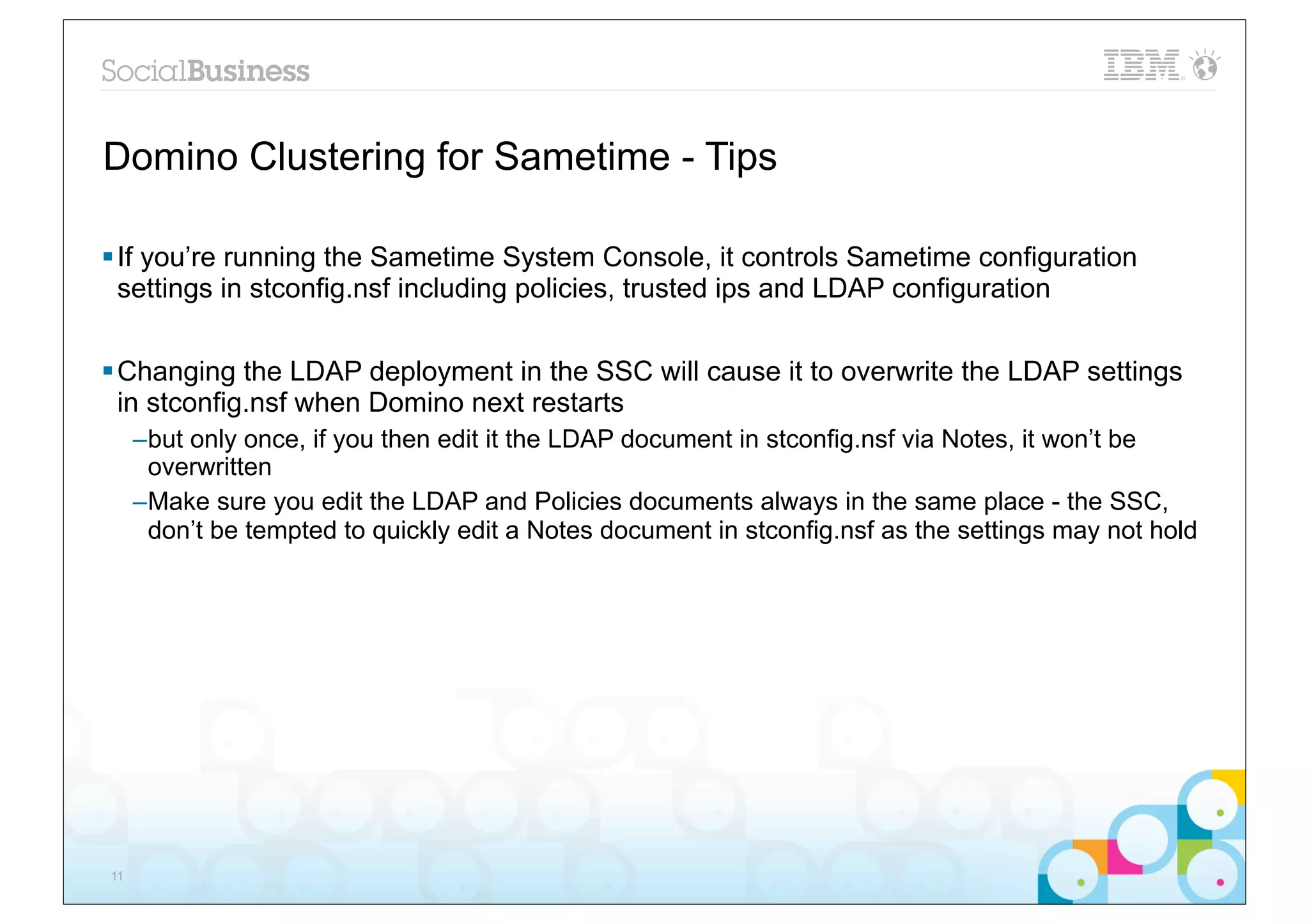 Domino Clustering for Sametime - Tips

§ If you’re running the Sametime System Console, it controls Sametime configuration
   settings in stconfig.nsf including policies, trusted ips and LDAP configuration


§ Changing the LDAP deployment in the SSC will cause it to overwrite the LDAP settings
   in stconfig.nsf when Domino next restarts
     –but only once, if you then edit it the LDAP document in stconfig.nsf via Notes, it won’t be
      overwritten
     –Make sure you edit the LDAP and Policies documents always in the same place - the SSC,
      don’t be tempted to quickly edit a Notes document in stconfig.nsf as the settings may not hold




11
 