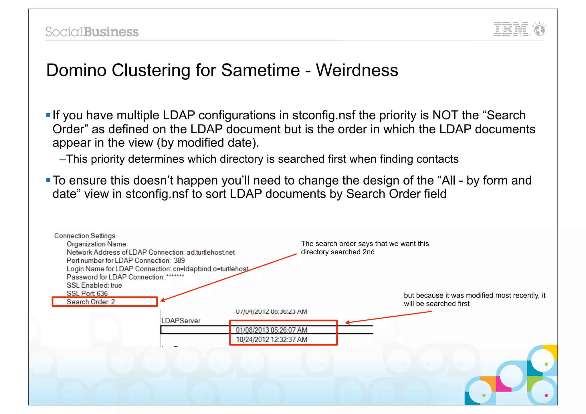 Domino Clustering for Sametime - Weirdness

§ If you have multiple LDAP configurations in stconfig.nsf the priority is NOT the “Search
   Order” as defined on the LDAP document but is the order in which the LDAP documents
   appear in the view (by modified date).
  –This priority determines which directory is searched first when finding contacts
§ To ensure this doesn’t happen you’ll need to change the design of the “All - by form and
   date” view in stconfig.nsf to sort LDAP documents by Search Order field


                                                  The search order says that we want this
                                                  directory searched 2nd




                                                                                 but because it was modified most recently, it
                                                                                 will be searched first
 