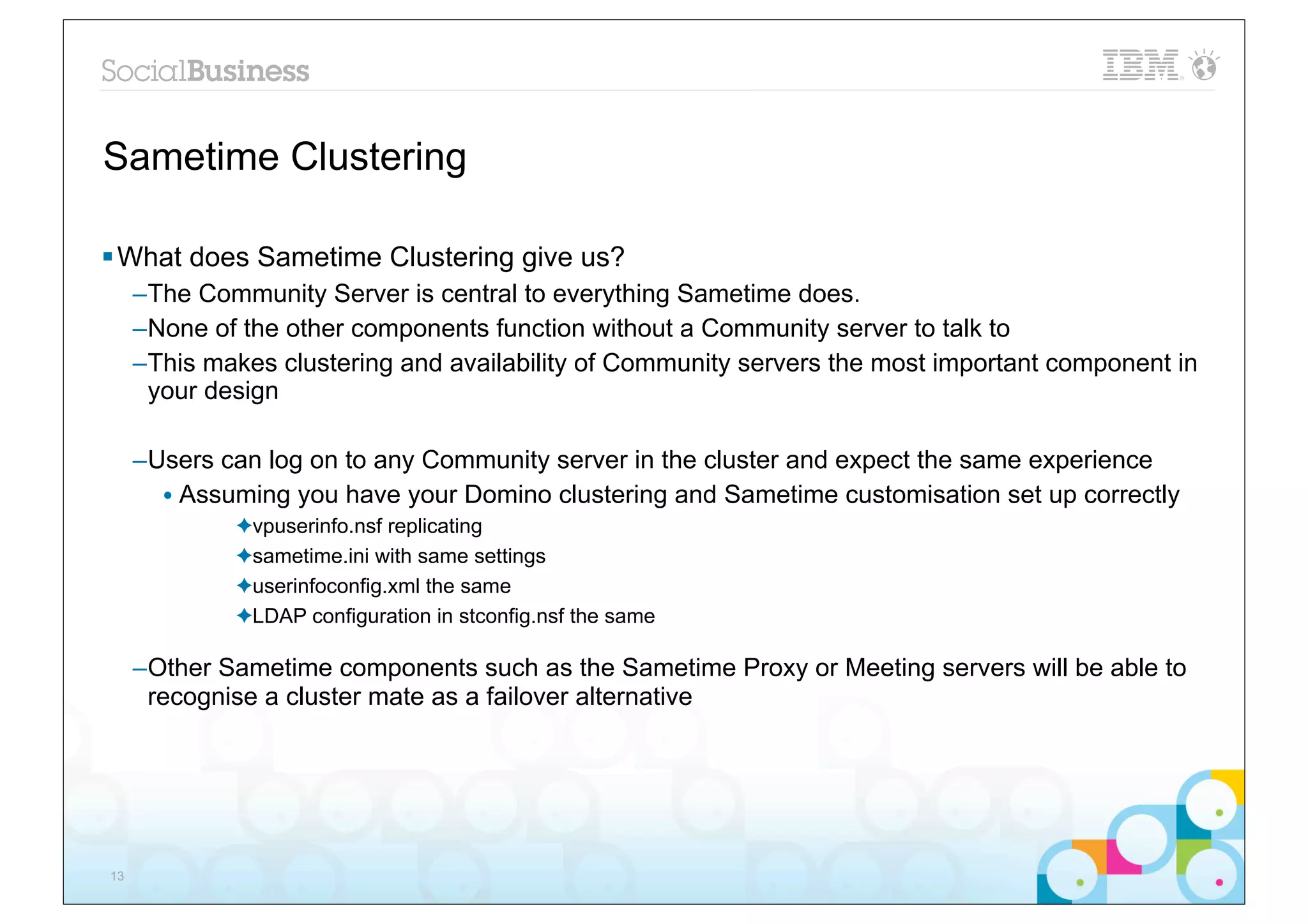 Sametime Clustering

§ What does Sametime Clustering give us?
     –The Community Server is central to everything Sametime does.
     –None of the other components function without a Community server to talk to
     –This makes clustering and availability of Community servers the most important component in
      your design

     –Users can log on to any Community server in the cluster and expect the same experience
       • Assuming you have your Domino clustering and Sametime customisation set up correctly
             ✦vpuserinfo.nsf replicating
             ✦sametime.ini with same settings
             ✦userinfoconfig.xml the same
             ✦LDAP configuration in stconfig.nsf the same

     –Other Sametime components such as the Sametime Proxy or Meeting servers will be able to
      recognise a cluster mate as a failover alternative




13
 